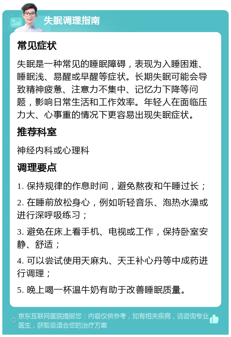 失眠调理指南 常见症状 失眠是一种常见的睡眠障碍，表现为入睡困难、睡眠浅、易醒或早醒等症状。长期失眠可能会导致精神疲惫、注意力不集中、记忆力下降等问题，影响日常生活和工作效率。年轻人在面临压力大、心事重的情况下更容易出现失眠症状。 推荐科室 神经内科或心理科 调理要点 1. 保持规律的作息时间，避免熬夜和午睡过长； 2. 在睡前放松身心，例如听轻音乐、泡热水澡或进行深呼吸练习； 3. 避免在床上看手机、电视或工作，保持卧室安静、舒适； 4. 可以尝试使用天麻丸、天王补心丹等中成药进行调理； 5. 晚上喝一杯温牛奶有助于改善睡眠质量。