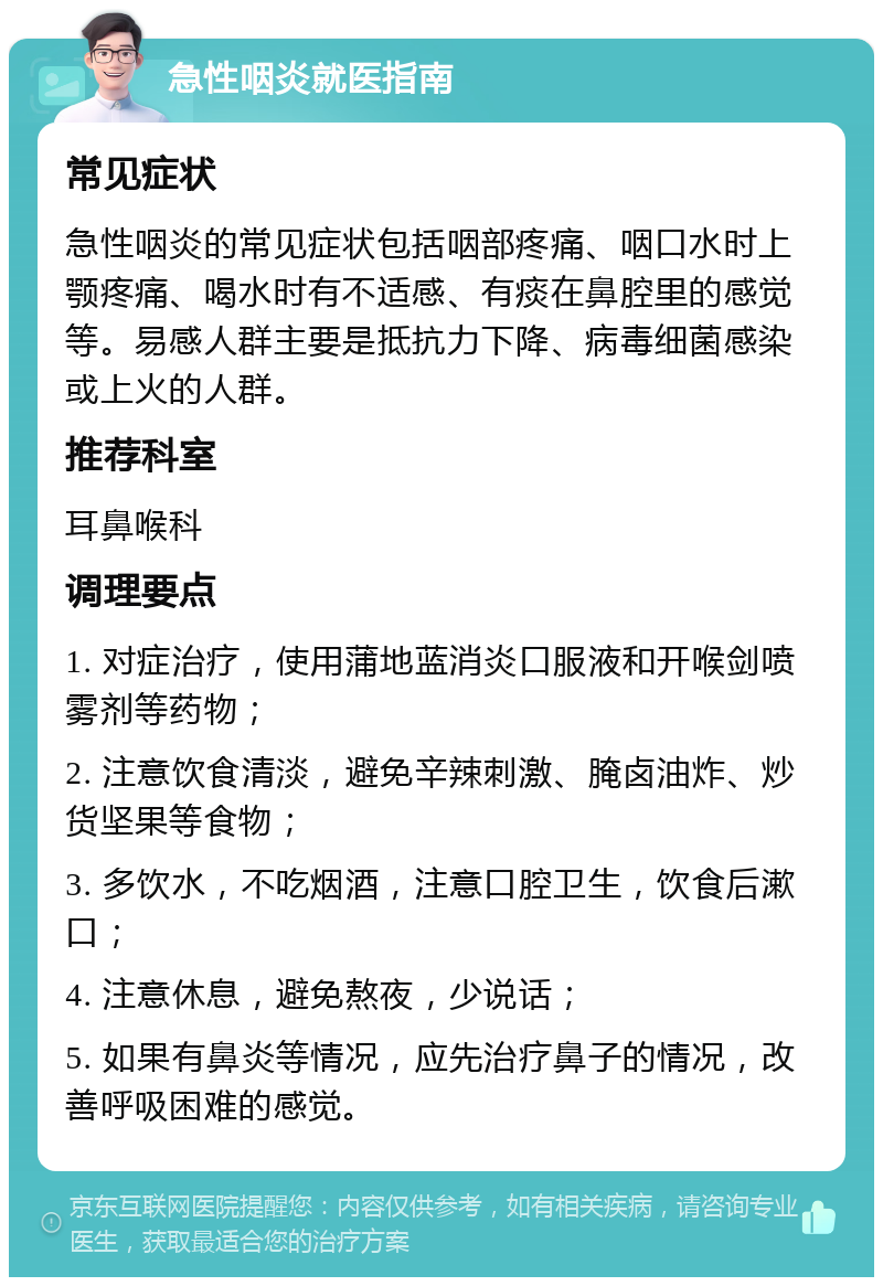 急性咽炎就医指南 常见症状 急性咽炎的常见症状包括咽部疼痛、咽口水时上颚疼痛、喝水时有不适感、有痰在鼻腔里的感觉等。易感人群主要是抵抗力下降、病毒细菌感染或上火的人群。 推荐科室 耳鼻喉科 调理要点 1. 对症治疗，使用蒲地蓝消炎口服液和开喉剑喷雾剂等药物； 2. 注意饮食清淡，避免辛辣刺激、腌卤油炸、炒货坚果等食物； 3. 多饮水，不吃烟酒，注意口腔卫生，饮食后漱口； 4. 注意休息，避免熬夜，少说话； 5. 如果有鼻炎等情况，应先治疗鼻子的情况，改善呼吸困难的感觉。