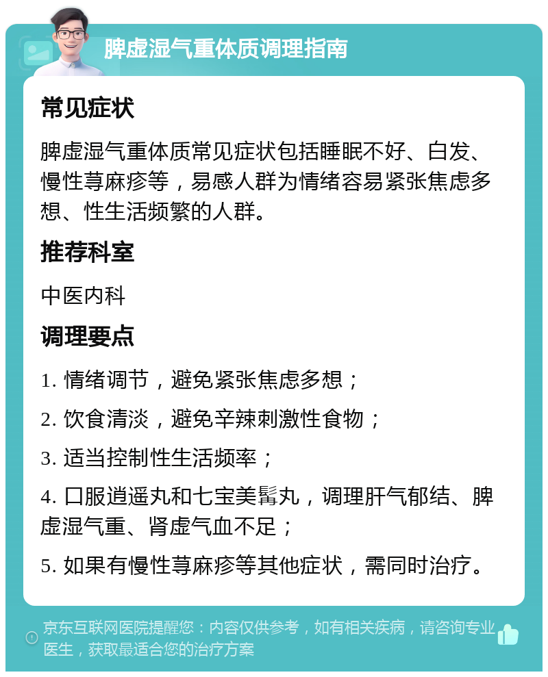 脾虚湿气重体质调理指南 常见症状 脾虚湿气重体质常见症状包括睡眠不好、白发、慢性荨麻疹等，易感人群为情绪容易紧张焦虑多想、性生活频繁的人群。 推荐科室 中医内科 调理要点 1. 情绪调节，避免紧张焦虑多想； 2. 饮食清淡，避免辛辣刺激性食物； 3. 适当控制性生活频率； 4. 口服逍遥丸和七宝美髯丸，调理肝气郁结、脾虚湿气重、肾虚气血不足； 5. 如果有慢性荨麻疹等其他症状，需同时治疗。