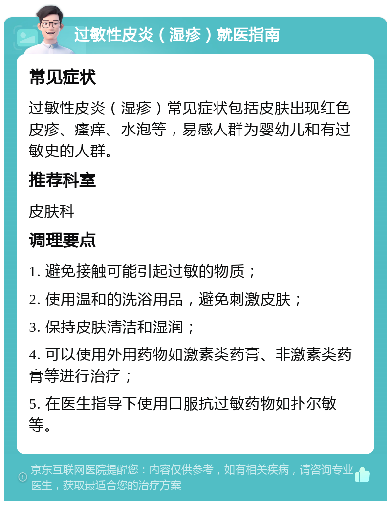 过敏性皮炎（湿疹）就医指南 常见症状 过敏性皮炎（湿疹）常见症状包括皮肤出现红色皮疹、瘙痒、水泡等，易感人群为婴幼儿和有过敏史的人群。 推荐科室 皮肤科 调理要点 1. 避免接触可能引起过敏的物质； 2. 使用温和的洗浴用品，避免刺激皮肤； 3. 保持皮肤清洁和湿润； 4. 可以使用外用药物如激素类药膏、非激素类药膏等进行治疗； 5. 在医生指导下使用口服抗过敏药物如扑尔敏等。