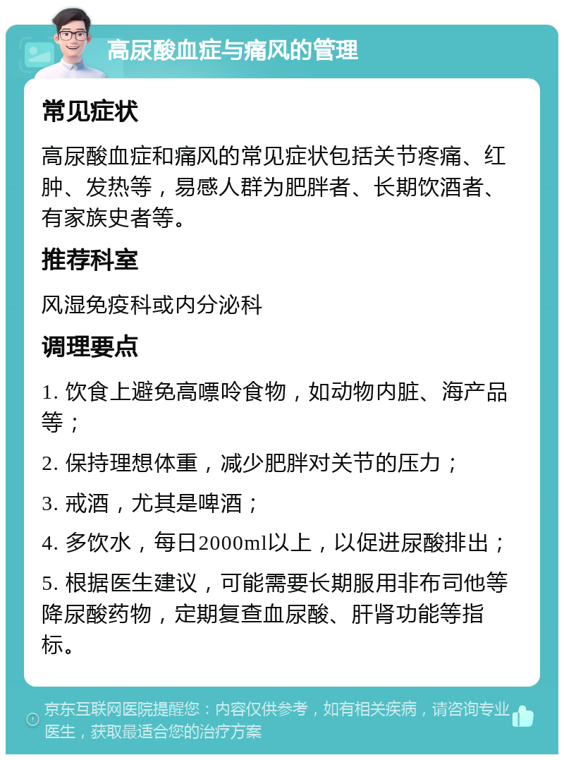 高尿酸血症与痛风的管理 常见症状 高尿酸血症和痛风的常见症状包括关节疼痛、红肿、发热等，易感人群为肥胖者、长期饮酒者、有家族史者等。 推荐科室 风湿免疫科或内分泌科 调理要点 1. 饮食上避免高嘌呤食物，如动物内脏、海产品等； 2. 保持理想体重，减少肥胖对关节的压力； 3. 戒酒，尤其是啤酒； 4. 多饮水，每日2000ml以上，以促进尿酸排出； 5. 根据医生建议，可能需要长期服用非布司他等降尿酸药物，定期复查血尿酸、肝肾功能等指标。