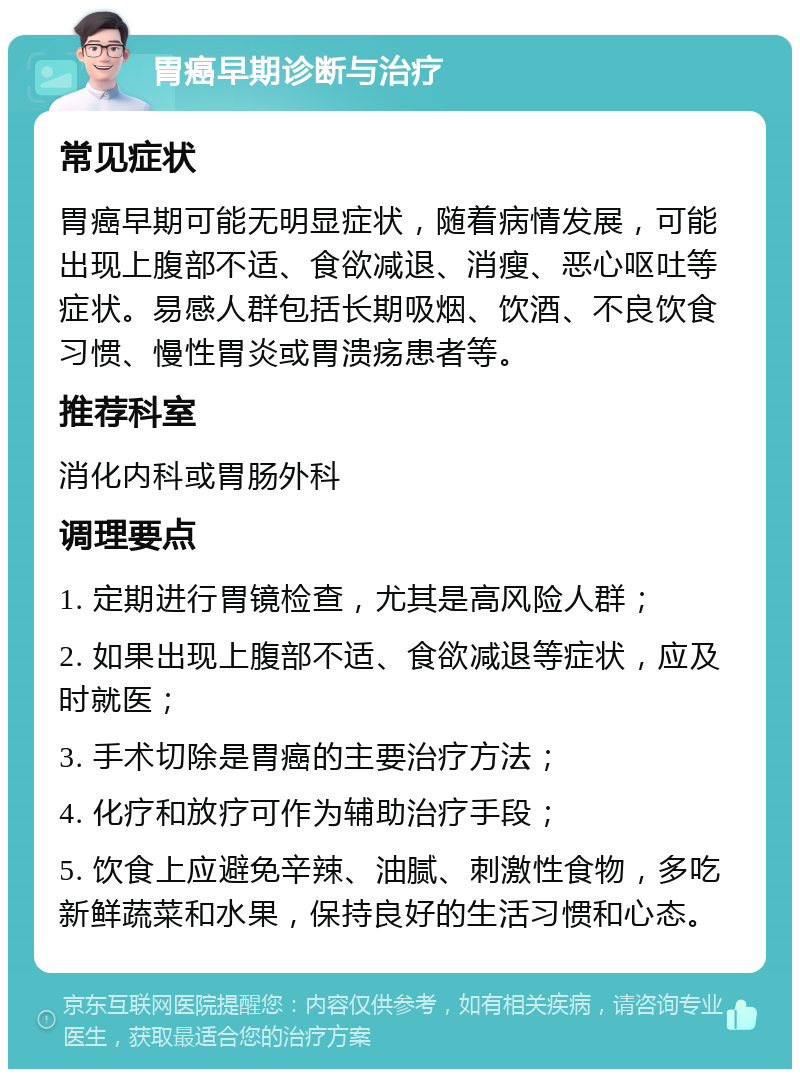 胃癌早期诊断与治疗 常见症状 胃癌早期可能无明显症状，随着病情发展，可能出现上腹部不适、食欲减退、消瘦、恶心呕吐等症状。易感人群包括长期吸烟、饮酒、不良饮食习惯、慢性胃炎或胃溃疡患者等。 推荐科室 消化内科或胃肠外科 调理要点 1. 定期进行胃镜检查，尤其是高风险人群； 2. 如果出现上腹部不适、食欲减退等症状，应及时就医； 3. 手术切除是胃癌的主要治疗方法； 4. 化疗和放疗可作为辅助治疗手段； 5. 饮食上应避免辛辣、油腻、刺激性食物，多吃新鲜蔬菜和水果，保持良好的生活习惯和心态。