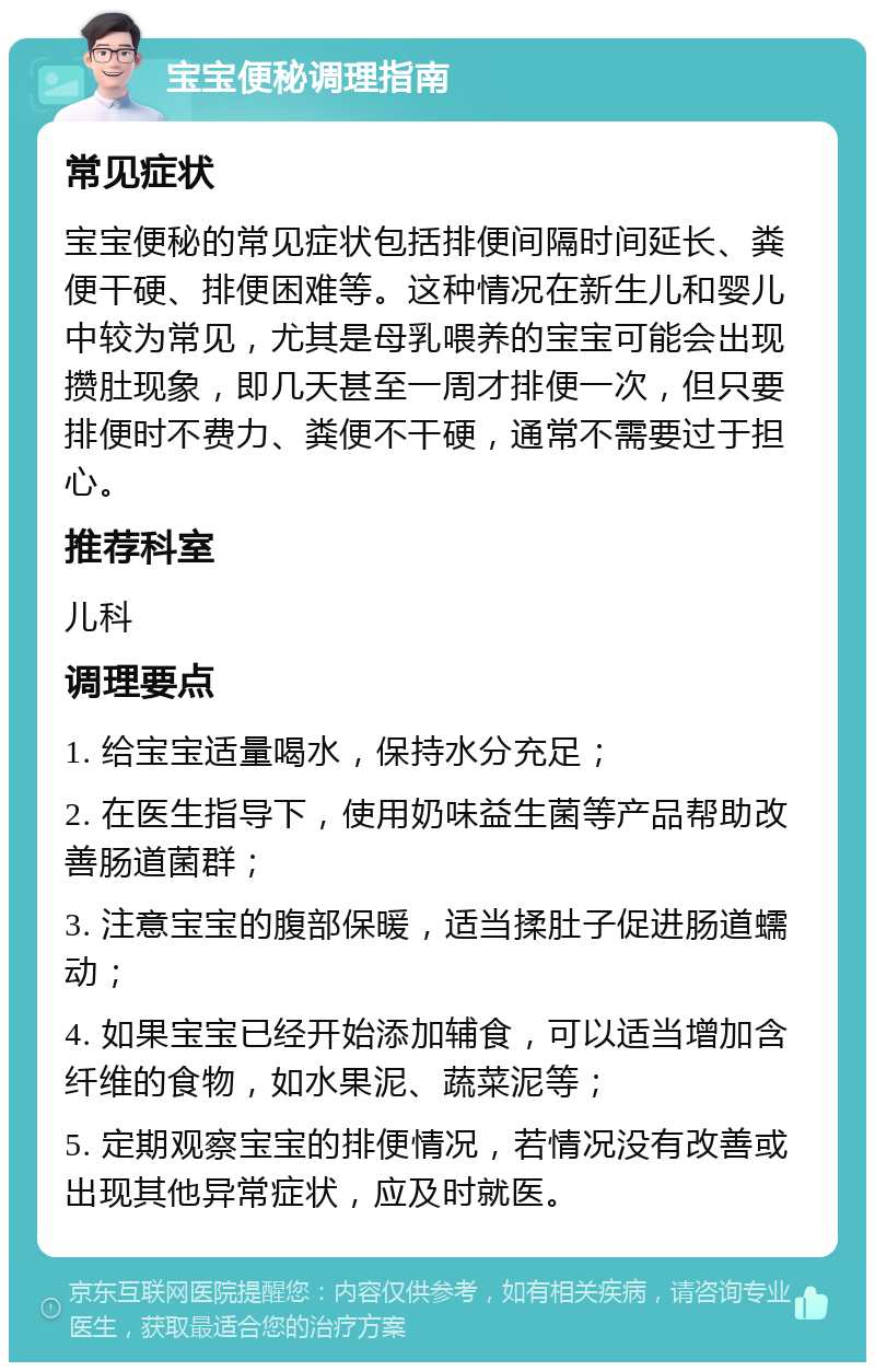 宝宝便秘调理指南 常见症状 宝宝便秘的常见症状包括排便间隔时间延长、粪便干硬、排便困难等。这种情况在新生儿和婴儿中较为常见，尤其是母乳喂养的宝宝可能会出现攒肚现象，即几天甚至一周才排便一次，但只要排便时不费力、粪便不干硬，通常不需要过于担心。 推荐科室 儿科 调理要点 1. 给宝宝适量喝水，保持水分充足； 2. 在医生指导下，使用奶味益生菌等产品帮助改善肠道菌群； 3. 注意宝宝的腹部保暖，适当揉肚子促进肠道蠕动； 4. 如果宝宝已经开始添加辅食，可以适当增加含纤维的食物，如水果泥、蔬菜泥等； 5. 定期观察宝宝的排便情况，若情况没有改善或出现其他异常症状，应及时就医。