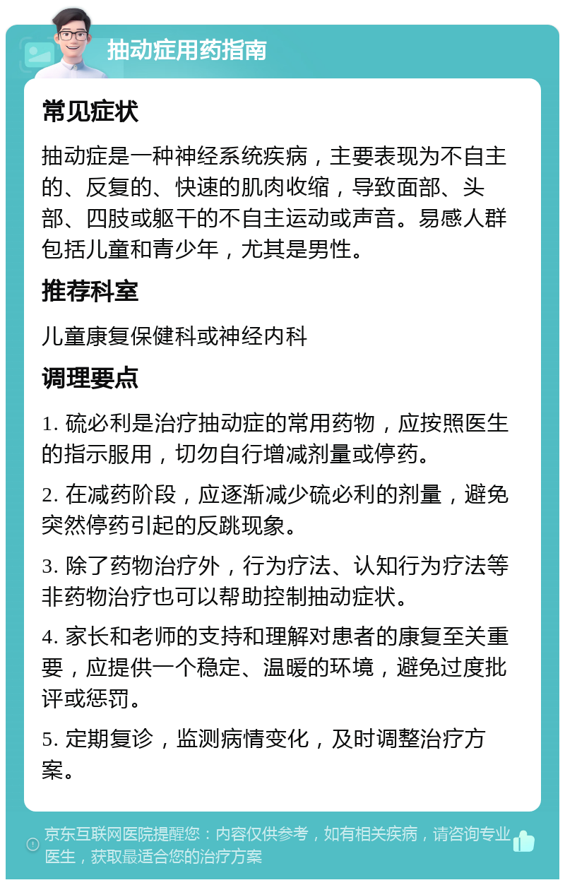 抽动症用药指南 常见症状 抽动症是一种神经系统疾病，主要表现为不自主的、反复的、快速的肌肉收缩，导致面部、头部、四肢或躯干的不自主运动或声音。易感人群包括儿童和青少年，尤其是男性。 推荐科室 儿童康复保健科或神经内科 调理要点 1. 硫必利是治疗抽动症的常用药物，应按照医生的指示服用，切勿自行增减剂量或停药。 2. 在减药阶段，应逐渐减少硫必利的剂量，避免突然停药引起的反跳现象。 3. 除了药物治疗外，行为疗法、认知行为疗法等非药物治疗也可以帮助控制抽动症状。 4. 家长和老师的支持和理解对患者的康复至关重要，应提供一个稳定、温暖的环境，避免过度批评或惩罚。 5. 定期复诊，监测病情变化，及时调整治疗方案。