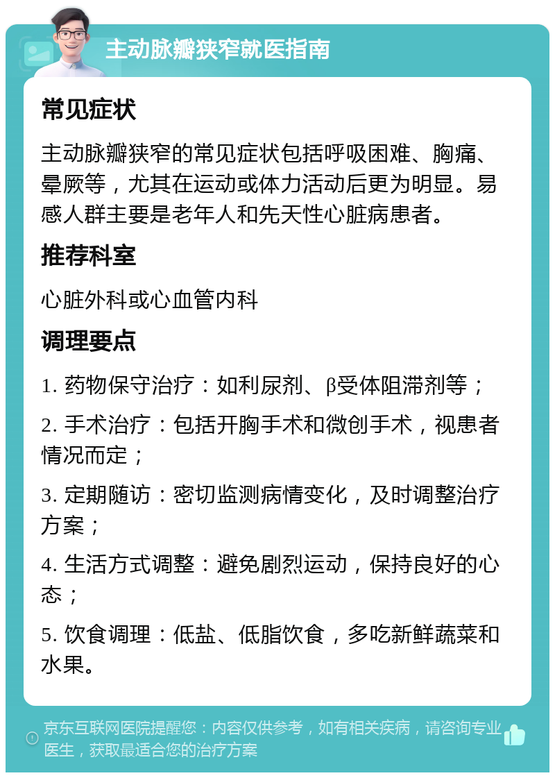 主动脉瓣狭窄就医指南 常见症状 主动脉瓣狭窄的常见症状包括呼吸困难、胸痛、晕厥等，尤其在运动或体力活动后更为明显。易感人群主要是老年人和先天性心脏病患者。 推荐科室 心脏外科或心血管内科 调理要点 1. 药物保守治疗：如利尿剂、β受体阻滞剂等； 2. 手术治疗：包括开胸手术和微创手术，视患者情况而定； 3. 定期随访：密切监测病情变化，及时调整治疗方案； 4. 生活方式调整：避免剧烈运动，保持良好的心态； 5. 饮食调理：低盐、低脂饮食，多吃新鲜蔬菜和水果。