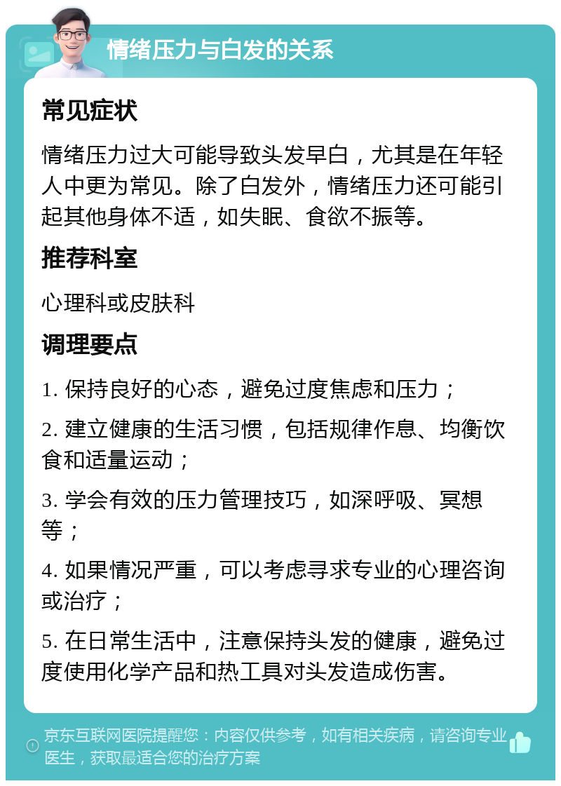 情绪压力与白发的关系 常见症状 情绪压力过大可能导致头发早白，尤其是在年轻人中更为常见。除了白发外，情绪压力还可能引起其他身体不适，如失眠、食欲不振等。 推荐科室 心理科或皮肤科 调理要点 1. 保持良好的心态，避免过度焦虑和压力； 2. 建立健康的生活习惯，包括规律作息、均衡饮食和适量运动； 3. 学会有效的压力管理技巧，如深呼吸、冥想等； 4. 如果情况严重，可以考虑寻求专业的心理咨询或治疗； 5. 在日常生活中，注意保持头发的健康，避免过度使用化学产品和热工具对头发造成伤害。