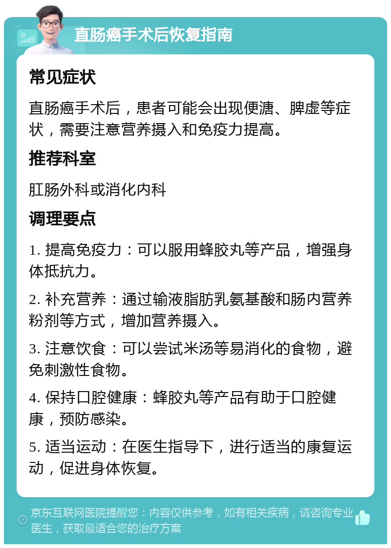 直肠癌手术后恢复指南 常见症状 直肠癌手术后，患者可能会出现便溏、脾虚等症状，需要注意营养摄入和免疫力提高。 推荐科室 肛肠外科或消化内科 调理要点 1. 提高免疫力：可以服用蜂胶丸等产品，增强身体抵抗力。 2. 补充营养：通过输液脂肪乳氨基酸和肠内营养粉剂等方式，增加营养摄入。 3. 注意饮食：可以尝试米汤等易消化的食物，避免刺激性食物。 4. 保持口腔健康：蜂胶丸等产品有助于口腔健康，预防感染。 5. 适当运动：在医生指导下，进行适当的康复运动，促进身体恢复。