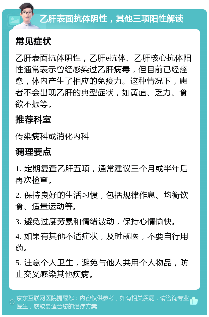 乙肝表面抗体阴性，其他三项阳性解读 常见症状 乙肝表面抗体阴性，乙肝e抗体、乙肝核心抗体阳性通常表示曾经感染过乙肝病毒，但目前已经痊愈，体内产生了相应的免疫力。这种情况下，患者不会出现乙肝的典型症状，如黄疸、乏力、食欲不振等。 推荐科室 传染病科或消化内科 调理要点 1. 定期复查乙肝五项，通常建议三个月或半年后再次检查。 2. 保持良好的生活习惯，包括规律作息、均衡饮食、适量运动等。 3. 避免过度劳累和情绪波动，保持心情愉快。 4. 如果有其他不适症状，及时就医，不要自行用药。 5. 注意个人卫生，避免与他人共用个人物品，防止交叉感染其他疾病。