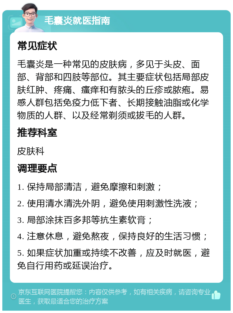 毛囊炎就医指南 常见症状 毛囊炎是一种常见的皮肤病，多见于头皮、面部、背部和四肢等部位。其主要症状包括局部皮肤红肿、疼痛、瘙痒和有脓头的丘疹或脓疱。易感人群包括免疫力低下者、长期接触油脂或化学物质的人群、以及经常剃须或拔毛的人群。 推荐科室 皮肤科 调理要点 1. 保持局部清洁，避免摩擦和刺激； 2. 使用清水清洗外阴，避免使用刺激性洗液； 3. 局部涂抹百多邦等抗生素软膏； 4. 注意休息，避免熬夜，保持良好的生活习惯； 5. 如果症状加重或持续不改善，应及时就医，避免自行用药或延误治疗。