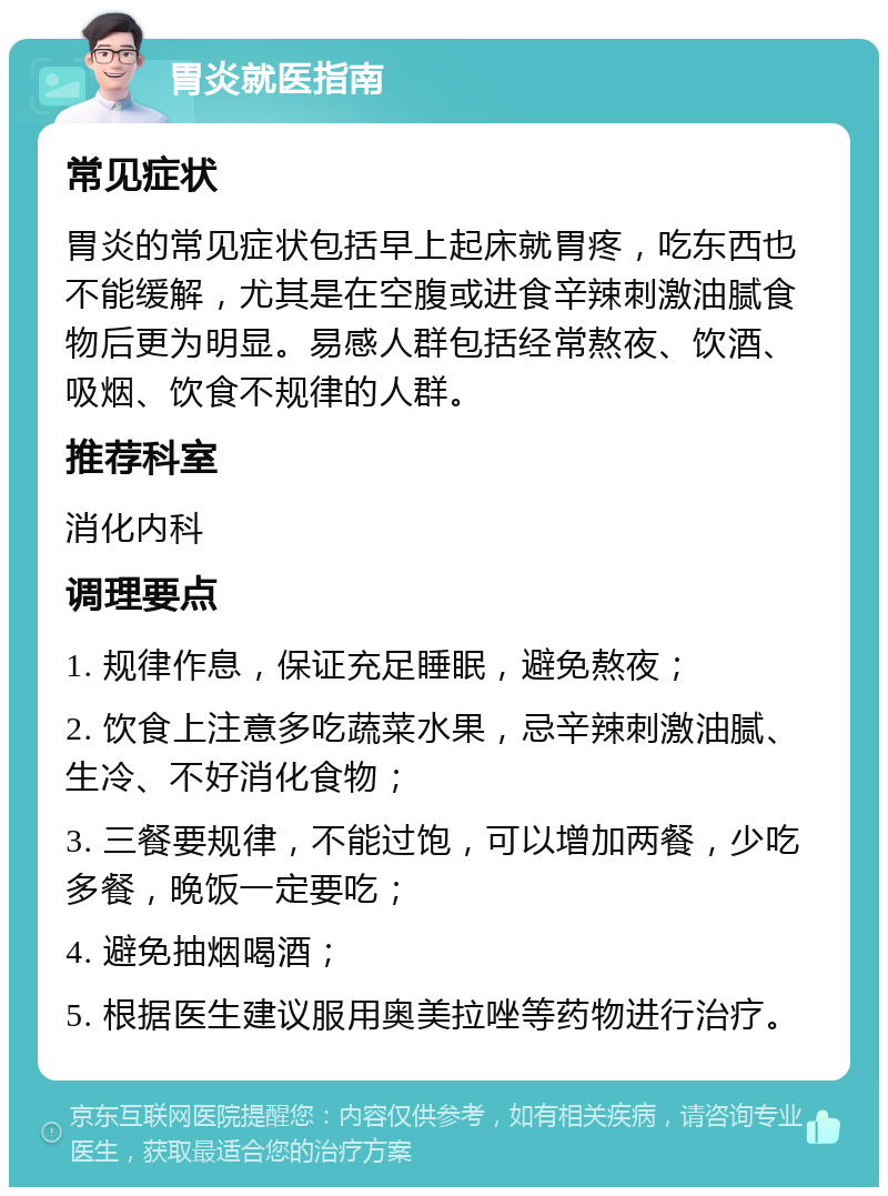 胃炎就医指南 常见症状 胃炎的常见症状包括早上起床就胃疼，吃东西也不能缓解，尤其是在空腹或进食辛辣刺激油腻食物后更为明显。易感人群包括经常熬夜、饮酒、吸烟、饮食不规律的人群。 推荐科室 消化内科 调理要点 1. 规律作息，保证充足睡眠，避免熬夜； 2. 饮食上注意多吃蔬菜水果，忌辛辣刺激油腻、生冷、不好消化食物； 3. 三餐要规律，不能过饱，可以增加两餐，少吃多餐，晚饭一定要吃； 4. 避免抽烟喝酒； 5. 根据医生建议服用奥美拉唑等药物进行治疗。