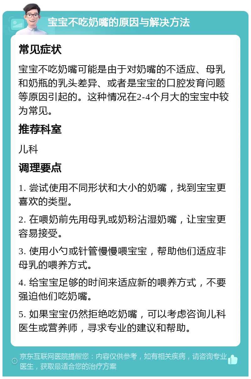 宝宝不吃奶嘴的原因与解决方法 常见症状 宝宝不吃奶嘴可能是由于对奶嘴的不适应、母乳和奶瓶的乳头差异、或者是宝宝的口腔发育问题等原因引起的。这种情况在2-4个月大的宝宝中较为常见。 推荐科室 儿科 调理要点 1. 尝试使用不同形状和大小的奶嘴，找到宝宝更喜欢的类型。 2. 在喂奶前先用母乳或奶粉沾湿奶嘴，让宝宝更容易接受。 3. 使用小勺或针管慢慢喂宝宝，帮助他们适应非母乳的喂养方式。 4. 给宝宝足够的时间来适应新的喂养方式，不要强迫他们吃奶嘴。 5. 如果宝宝仍然拒绝吃奶嘴，可以考虑咨询儿科医生或营养师，寻求专业的建议和帮助。