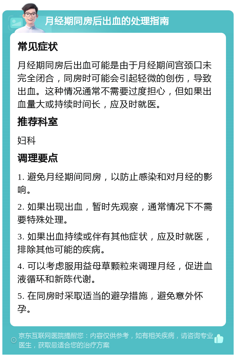 月经期同房后出血的处理指南 常见症状 月经期同房后出血可能是由于月经期间宫颈口未完全闭合，同房时可能会引起轻微的创伤，导致出血。这种情况通常不需要过度担心，但如果出血量大或持续时间长，应及时就医。 推荐科室 妇科 调理要点 1. 避免月经期间同房，以防止感染和对月经的影响。 2. 如果出现出血，暂时先观察，通常情况下不需要特殊处理。 3. 如果出血持续或伴有其他症状，应及时就医，排除其他可能的疾病。 4. 可以考虑服用益母草颗粒来调理月经，促进血液循环和新陈代谢。 5. 在同房时采取适当的避孕措施，避免意外怀孕。