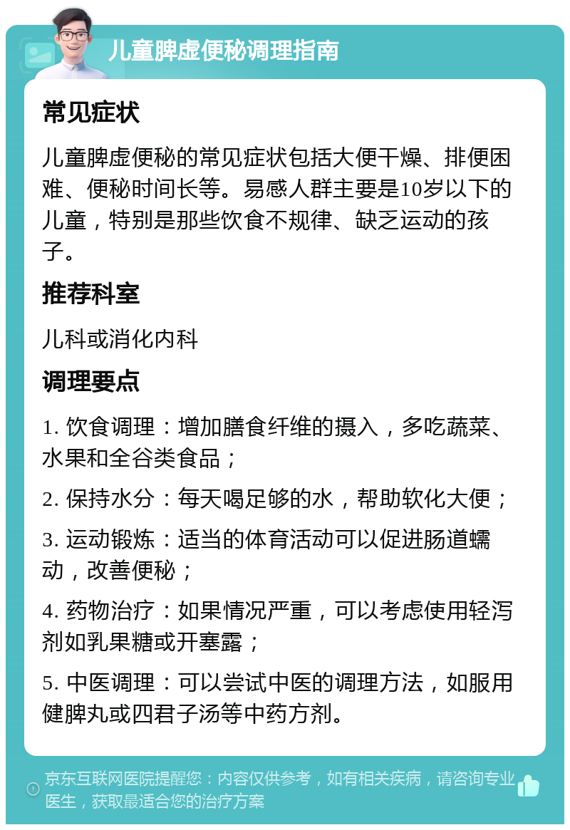 儿童脾虚便秘调理指南 常见症状 儿童脾虚便秘的常见症状包括大便干燥、排便困难、便秘时间长等。易感人群主要是10岁以下的儿童，特别是那些饮食不规律、缺乏运动的孩子。 推荐科室 儿科或消化内科 调理要点 1. 饮食调理：增加膳食纤维的摄入，多吃蔬菜、水果和全谷类食品； 2. 保持水分：每天喝足够的水，帮助软化大便； 3. 运动锻炼：适当的体育活动可以促进肠道蠕动，改善便秘； 4. 药物治疗：如果情况严重，可以考虑使用轻泻剂如乳果糖或开塞露； 5. 中医调理：可以尝试中医的调理方法，如服用健脾丸或四君子汤等中药方剂。