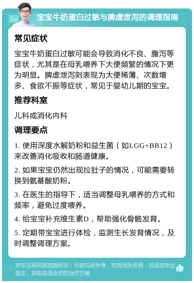 宝宝牛奶蛋白过敏与脾虚泄泻的调理指南 常见症状 宝宝牛奶蛋白过敏可能会导致消化不良、腹泻等症状，尤其是在母乳喂养下大便频繁的情况下更为明显。脾虚泄泻则表现为大便稀薄、次数增多、食欲不振等症状，常见于婴幼儿期的宝宝。 推荐科室 儿科或消化内科 调理要点 1. 使用深度水解奶粉和益生菌（如LGG+BB12）来改善消化吸收和肠道健康。 2. 如果宝宝仍然出现拉肚子的情况，可能需要转换到氨基酸奶粉。 3. 在医生的指导下，适当调整母乳喂养的方式和频率，避免过度喂养。 4. 给宝宝补充维生素D，帮助强化骨骼发育。 5. 定期带宝宝进行体检，监测生长发育情况，及时调整调理方案。