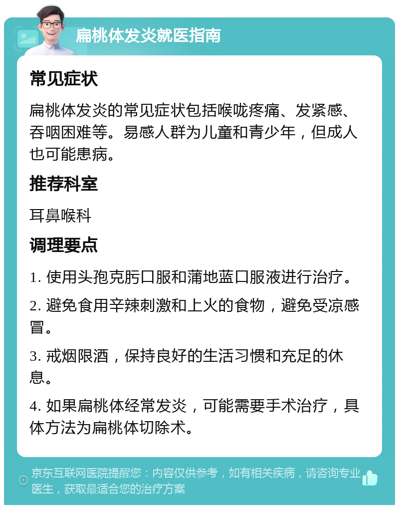 扁桃体发炎就医指南 常见症状 扁桃体发炎的常见症状包括喉咙疼痛、发紧感、吞咽困难等。易感人群为儿童和青少年，但成人也可能患病。 推荐科室 耳鼻喉科 调理要点 1. 使用头孢克肟口服和蒲地蓝口服液进行治疗。 2. 避免食用辛辣刺激和上火的食物，避免受凉感冒。 3. 戒烟限酒，保持良好的生活习惯和充足的休息。 4. 如果扁桃体经常发炎，可能需要手术治疗，具体方法为扁桃体切除术。