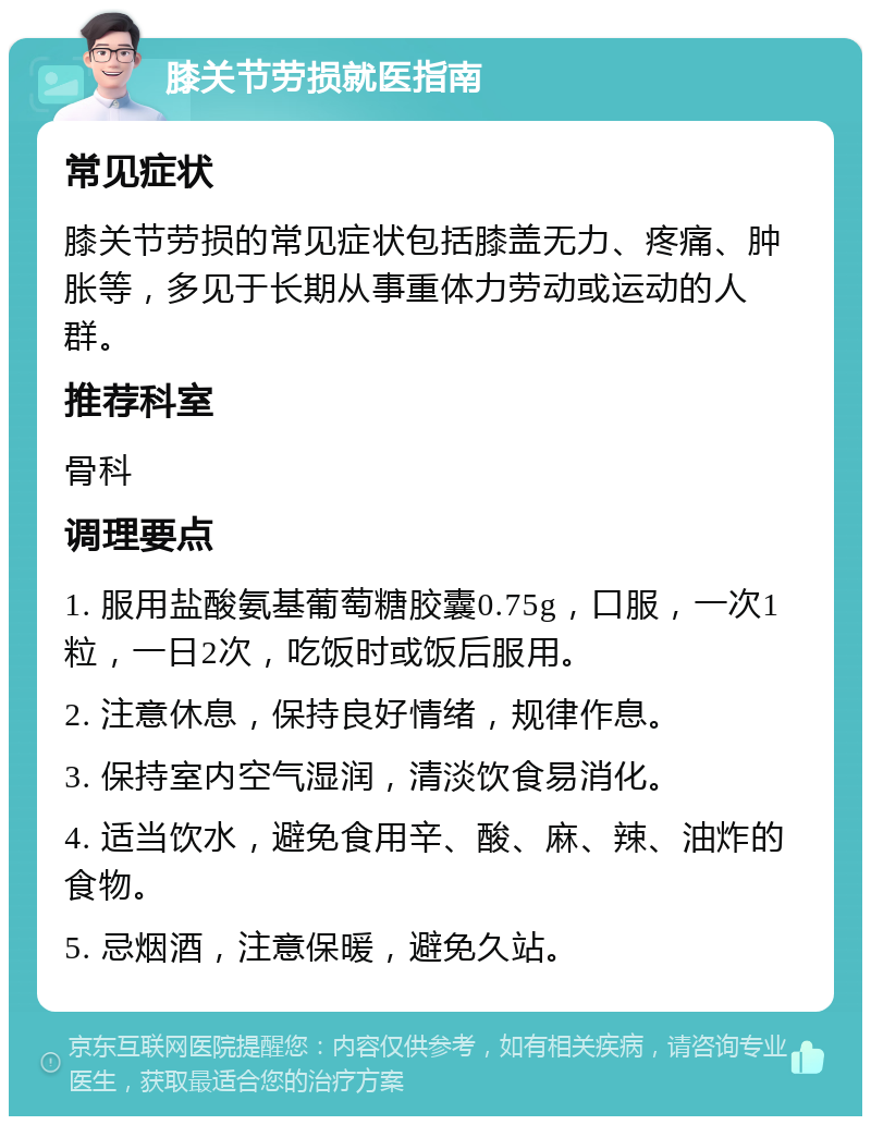 膝关节劳损就医指南 常见症状 膝关节劳损的常见症状包括膝盖无力、疼痛、肿胀等，多见于长期从事重体力劳动或运动的人群。 推荐科室 骨科 调理要点 1. 服用盐酸氨基葡萄糖胶囊0.75g，口服，一次1粒，一日2次，吃饭时或饭后服用。 2. 注意休息，保持良好情绪，规律作息。 3. 保持室内空气湿润，清淡饮食易消化。 4. 适当饮水，避免食用辛、酸、麻、辣、油炸的食物。 5. 忌烟酒，注意保暖，避免久站。