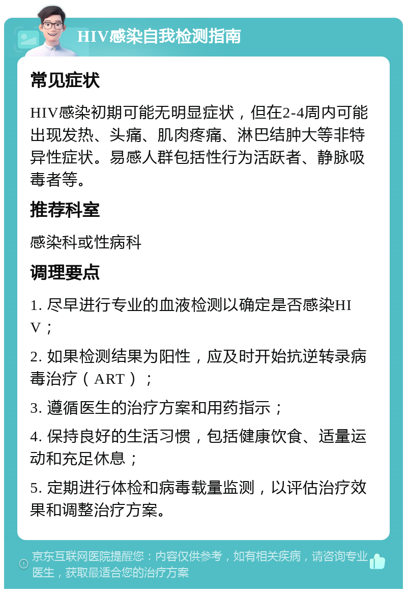 HIV感染自我检测指南 常见症状 HIV感染初期可能无明显症状，但在2-4周内可能出现发热、头痛、肌肉疼痛、淋巴结肿大等非特异性症状。易感人群包括性行为活跃者、静脉吸毒者等。 推荐科室 感染科或性病科 调理要点 1. 尽早进行专业的血液检测以确定是否感染HIV； 2. 如果检测结果为阳性，应及时开始抗逆转录病毒治疗（ART）； 3. 遵循医生的治疗方案和用药指示； 4. 保持良好的生活习惯，包括健康饮食、适量运动和充足休息； 5. 定期进行体检和病毒载量监测，以评估治疗效果和调整治疗方案。