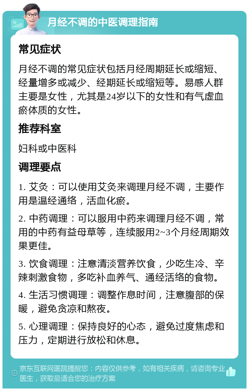 月经不调的中医调理指南 常见症状 月经不调的常见症状包括月经周期延长或缩短、经量增多或减少、经期延长或缩短等。易感人群主要是女性，尤其是24岁以下的女性和有气虚血瘀体质的女性。 推荐科室 妇科或中医科 调理要点 1. 艾灸：可以使用艾灸来调理月经不调，主要作用是温经通络，活血化瘀。 2. 中药调理：可以服用中药来调理月经不调，常用的中药有益母草等，连续服用2~3个月经周期效果更佳。 3. 饮食调理：注意清淡营养饮食，少吃生冷、辛辣刺激食物，多吃补血养气、通经活络的食物。 4. 生活习惯调理：调整作息时间，注意腹部的保暖，避免贪凉和熬夜。 5. 心理调理：保持良好的心态，避免过度焦虑和压力，定期进行放松和休息。