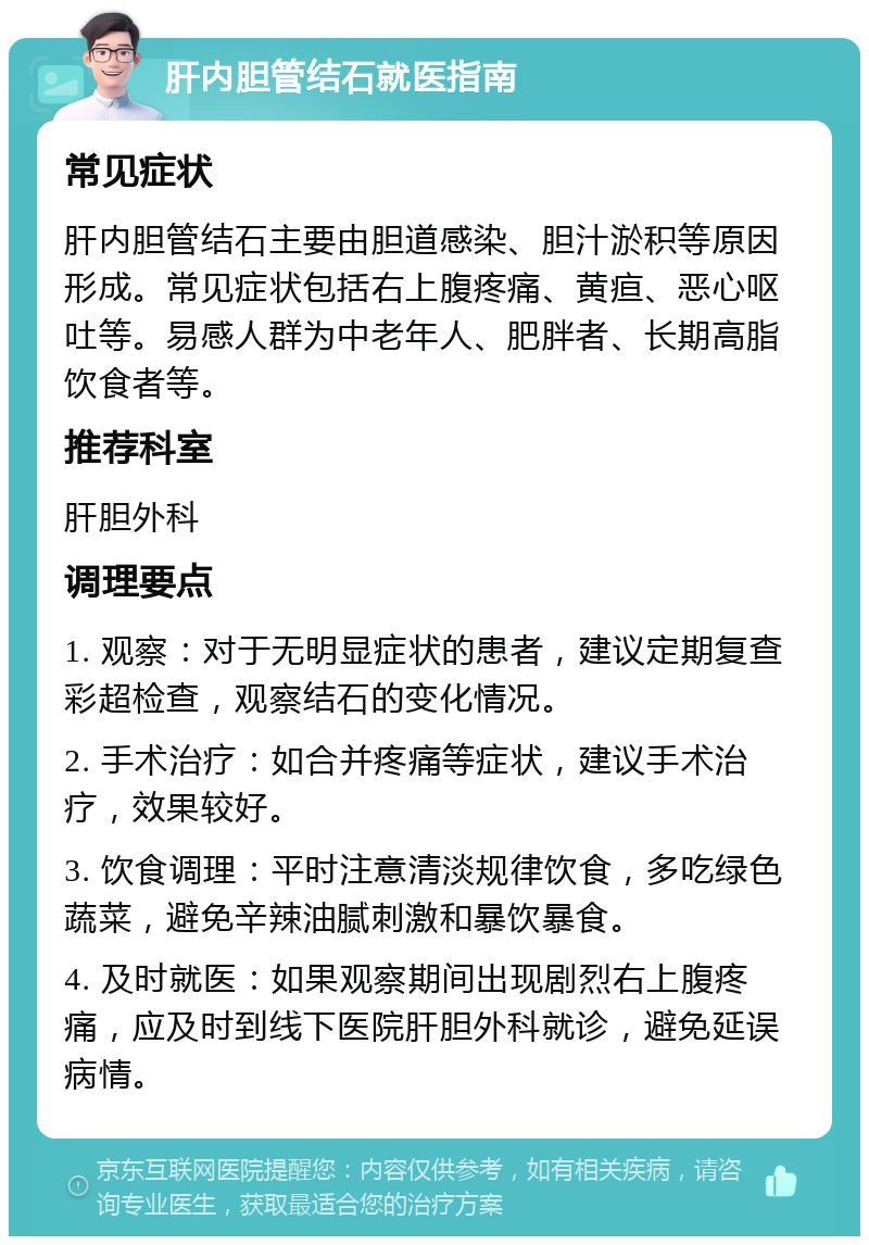 肝内胆管结石就医指南 常见症状 肝内胆管结石主要由胆道感染、胆汁淤积等原因形成。常见症状包括右上腹疼痛、黄疸、恶心呕吐等。易感人群为中老年人、肥胖者、长期高脂饮食者等。 推荐科室 肝胆外科 调理要点 1. 观察：对于无明显症状的患者，建议定期复查彩超检查，观察结石的变化情况。 2. 手术治疗：如合并疼痛等症状，建议手术治疗，效果较好。 3. 饮食调理：平时注意清淡规律饮食，多吃绿色蔬菜，避免辛辣油腻刺激和暴饮暴食。 4. 及时就医：如果观察期间出现剧烈右上腹疼痛，应及时到线下医院肝胆外科就诊，避免延误病情。