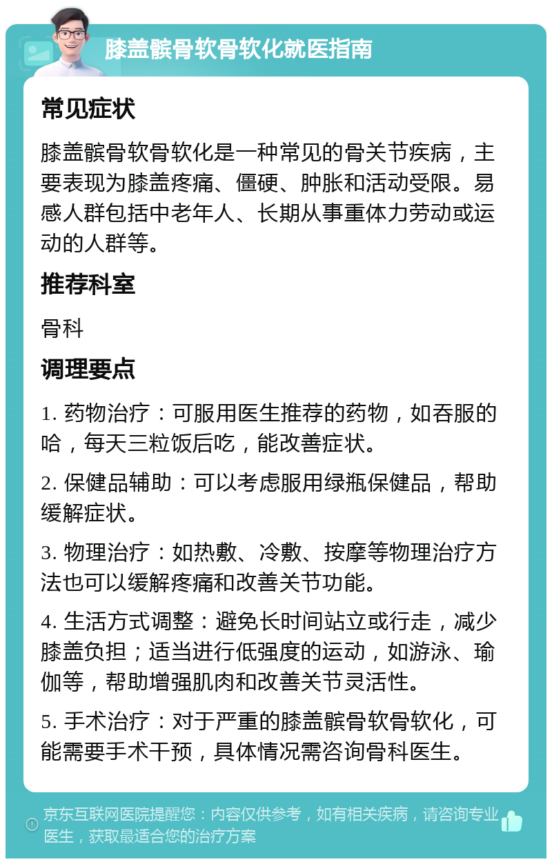 膝盖髌骨软骨软化就医指南 常见症状 膝盖髌骨软骨软化是一种常见的骨关节疾病，主要表现为膝盖疼痛、僵硬、肿胀和活动受限。易感人群包括中老年人、长期从事重体力劳动或运动的人群等。 推荐科室 骨科 调理要点 1. 药物治疗：可服用医生推荐的药物，如吞服的哈，每天三粒饭后吃，能改善症状。 2. 保健品辅助：可以考虑服用绿瓶保健品，帮助缓解症状。 3. 物理治疗：如热敷、冷敷、按摩等物理治疗方法也可以缓解疼痛和改善关节功能。 4. 生活方式调整：避免长时间站立或行走，减少膝盖负担；适当进行低强度的运动，如游泳、瑜伽等，帮助增强肌肉和改善关节灵活性。 5. 手术治疗：对于严重的膝盖髌骨软骨软化，可能需要手术干预，具体情况需咨询骨科医生。