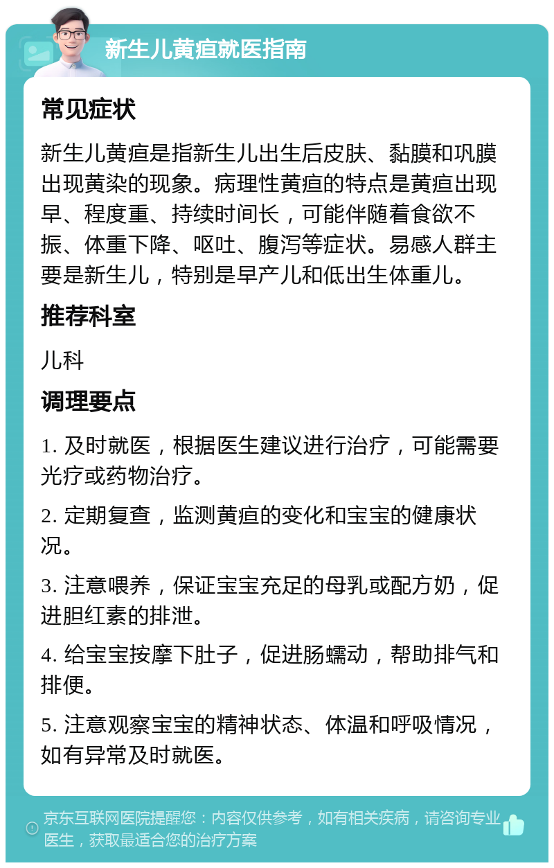 新生儿黄疸就医指南 常见症状 新生儿黄疸是指新生儿出生后皮肤、黏膜和巩膜出现黄染的现象。病理性黄疸的特点是黄疸出现早、程度重、持续时间长，可能伴随着食欲不振、体重下降、呕吐、腹泻等症状。易感人群主要是新生儿，特别是早产儿和低出生体重儿。 推荐科室 儿科 调理要点 1. 及时就医，根据医生建议进行治疗，可能需要光疗或药物治疗。 2. 定期复查，监测黄疸的变化和宝宝的健康状况。 3. 注意喂养，保证宝宝充足的母乳或配方奶，促进胆红素的排泄。 4. 给宝宝按摩下肚子，促进肠蠕动，帮助排气和排便。 5. 注意观察宝宝的精神状态、体温和呼吸情况，如有异常及时就医。