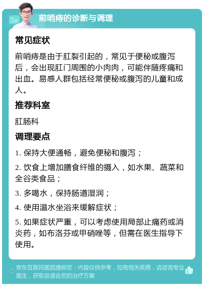 前哨痔的诊断与调理 常见症状 前哨痔是由于肛裂引起的，常见于便秘或腹泻后，会出现肛门周围的小肉肉，可能伴随疼痛和出血。易感人群包括经常便秘或腹泻的儿童和成人。 推荐科室 肛肠科 调理要点 1. 保持大便通畅，避免便秘和腹泻； 2. 饮食上增加膳食纤维的摄入，如水果、蔬菜和全谷类食品； 3. 多喝水，保持肠道湿润； 4. 使用温水坐浴来缓解症状； 5. 如果症状严重，可以考虑使用局部止痛药或消炎药，如布洛芬或甲硝唑等，但需在医生指导下使用。