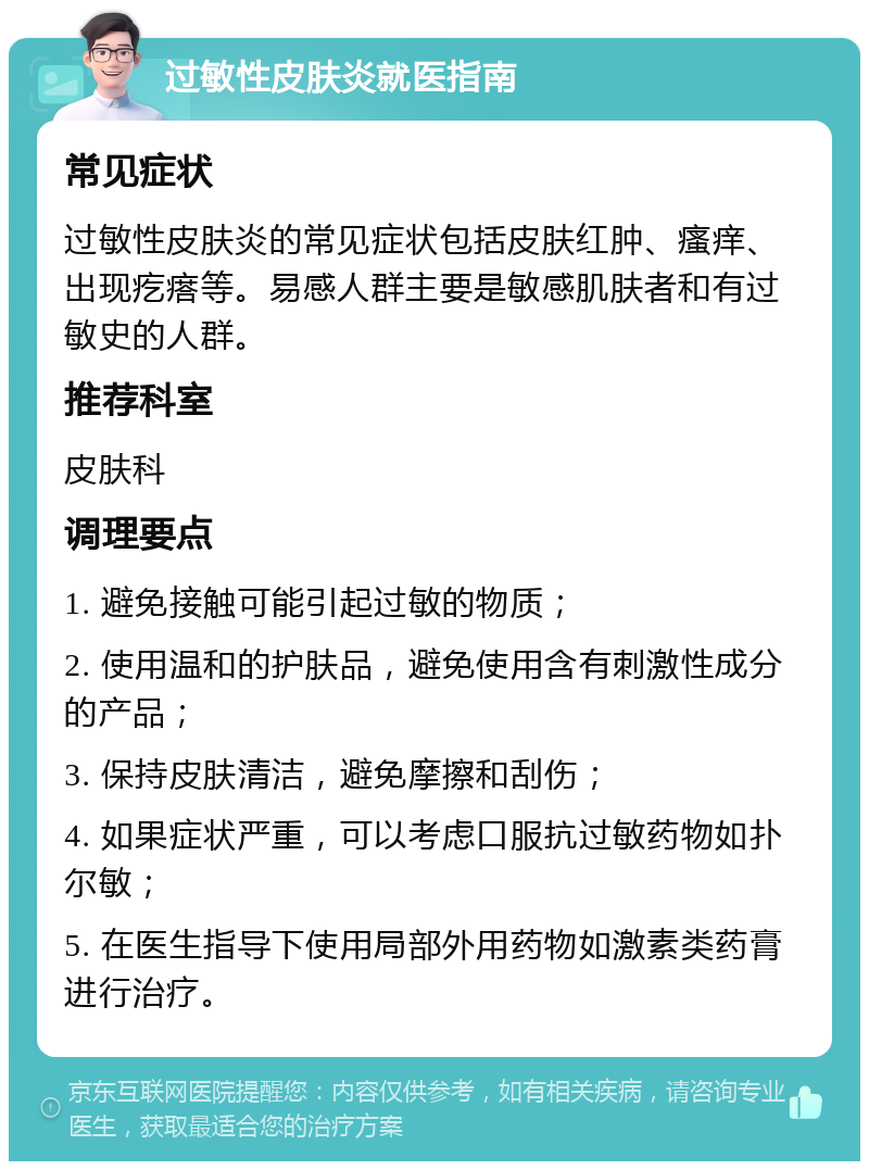 过敏性皮肤炎就医指南 常见症状 过敏性皮肤炎的常见症状包括皮肤红肿、瘙痒、出现疙瘩等。易感人群主要是敏感肌肤者和有过敏史的人群。 推荐科室 皮肤科 调理要点 1. 避免接触可能引起过敏的物质； 2. 使用温和的护肤品，避免使用含有刺激性成分的产品； 3. 保持皮肤清洁，避免摩擦和刮伤； 4. 如果症状严重，可以考虑口服抗过敏药物如扑尔敏； 5. 在医生指导下使用局部外用药物如激素类药膏进行治疗。