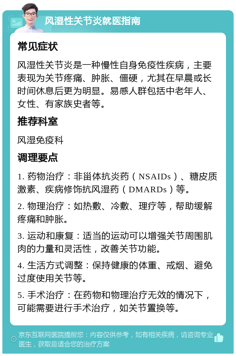 风湿性关节炎就医指南 常见症状 风湿性关节炎是一种慢性自身免疫性疾病，主要表现为关节疼痛、肿胀、僵硬，尤其在早晨或长时间休息后更为明显。易感人群包括中老年人、女性、有家族史者等。 推荐科室 风湿免疫科 调理要点 1. 药物治疗：非甾体抗炎药（NSAIDs）、糖皮质激素、疾病修饰抗风湿药（DMARDs）等。 2. 物理治疗：如热敷、冷敷、理疗等，帮助缓解疼痛和肿胀。 3. 运动和康复：适当的运动可以增强关节周围肌肉的力量和灵活性，改善关节功能。 4. 生活方式调整：保持健康的体重、戒烟、避免过度使用关节等。 5. 手术治疗：在药物和物理治疗无效的情况下，可能需要进行手术治疗，如关节置换等。