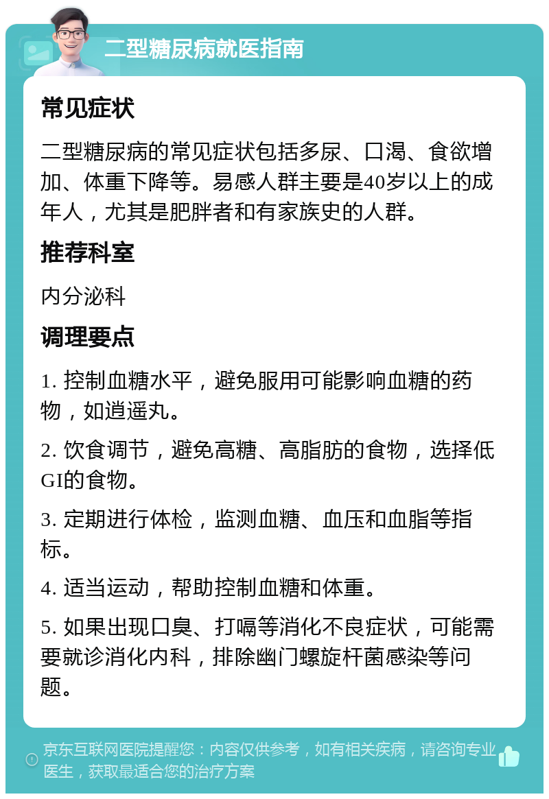 二型糖尿病就医指南 常见症状 二型糖尿病的常见症状包括多尿、口渴、食欲增加、体重下降等。易感人群主要是40岁以上的成年人，尤其是肥胖者和有家族史的人群。 推荐科室 内分泌科 调理要点 1. 控制血糖水平，避免服用可能影响血糖的药物，如逍遥丸。 2. 饮食调节，避免高糖、高脂肪的食物，选择低GI的食物。 3. 定期进行体检，监测血糖、血压和血脂等指标。 4. 适当运动，帮助控制血糖和体重。 5. 如果出现口臭、打嗝等消化不良症状，可能需要就诊消化内科，排除幽门螺旋杆菌感染等问题。