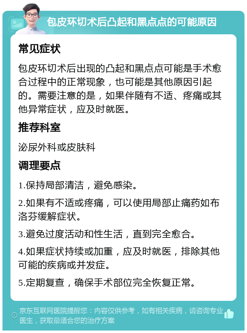 包皮环切术后凸起和黑点点的可能原因 常见症状 包皮环切术后出现的凸起和黑点点可能是手术愈合过程中的正常现象，也可能是其他原因引起的。需要注意的是，如果伴随有不适、疼痛或其他异常症状，应及时就医。 推荐科室 泌尿外科或皮肤科 调理要点 1.保持局部清洁，避免感染。 2.如果有不适或疼痛，可以使用局部止痛药如布洛芬缓解症状。 3.避免过度活动和性生活，直到完全愈合。 4.如果症状持续或加重，应及时就医，排除其他可能的疾病或并发症。 5.定期复查，确保手术部位完全恢复正常。