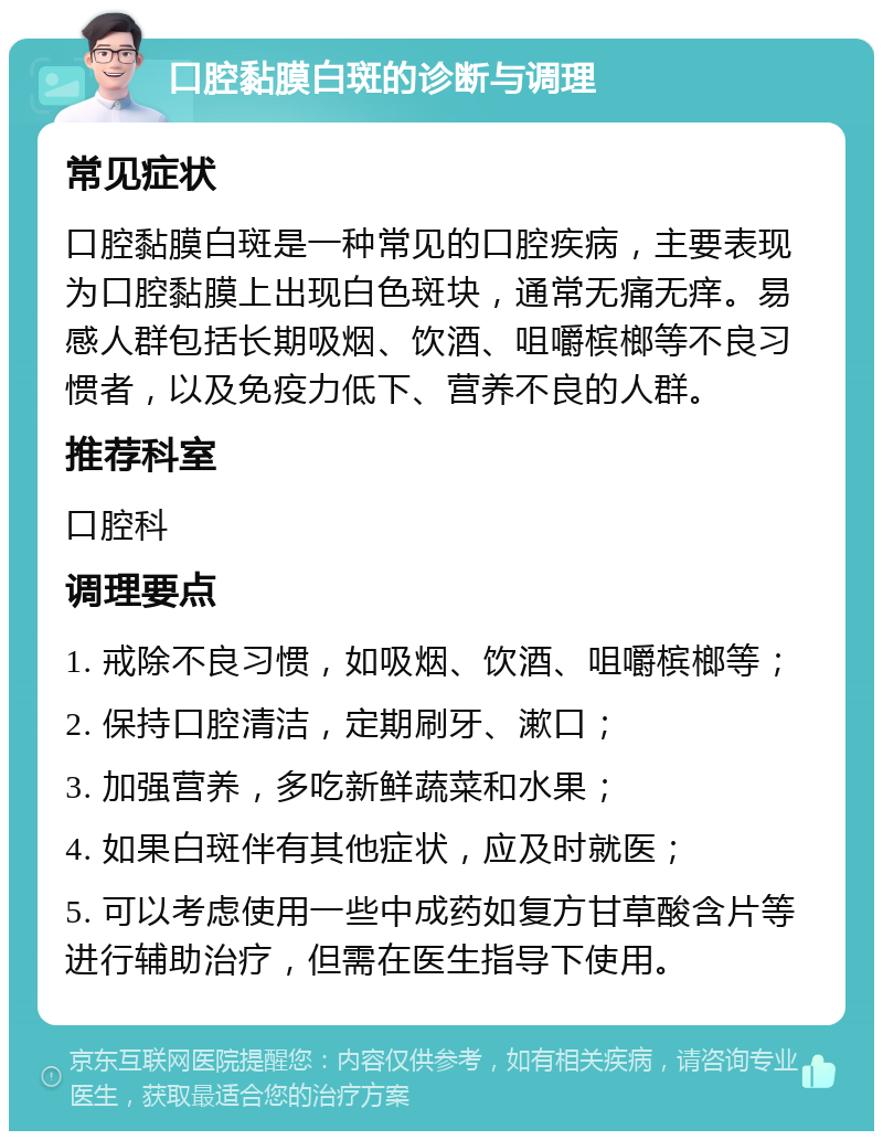 口腔黏膜白斑的诊断与调理 常见症状 口腔黏膜白斑是一种常见的口腔疾病，主要表现为口腔黏膜上出现白色斑块，通常无痛无痒。易感人群包括长期吸烟、饮酒、咀嚼槟榔等不良习惯者，以及免疫力低下、营养不良的人群。 推荐科室 口腔科 调理要点 1. 戒除不良习惯，如吸烟、饮酒、咀嚼槟榔等； 2. 保持口腔清洁，定期刷牙、漱口； 3. 加强营养，多吃新鲜蔬菜和水果； 4. 如果白斑伴有其他症状，应及时就医； 5. 可以考虑使用一些中成药如复方甘草酸含片等进行辅助治疗，但需在医生指导下使用。