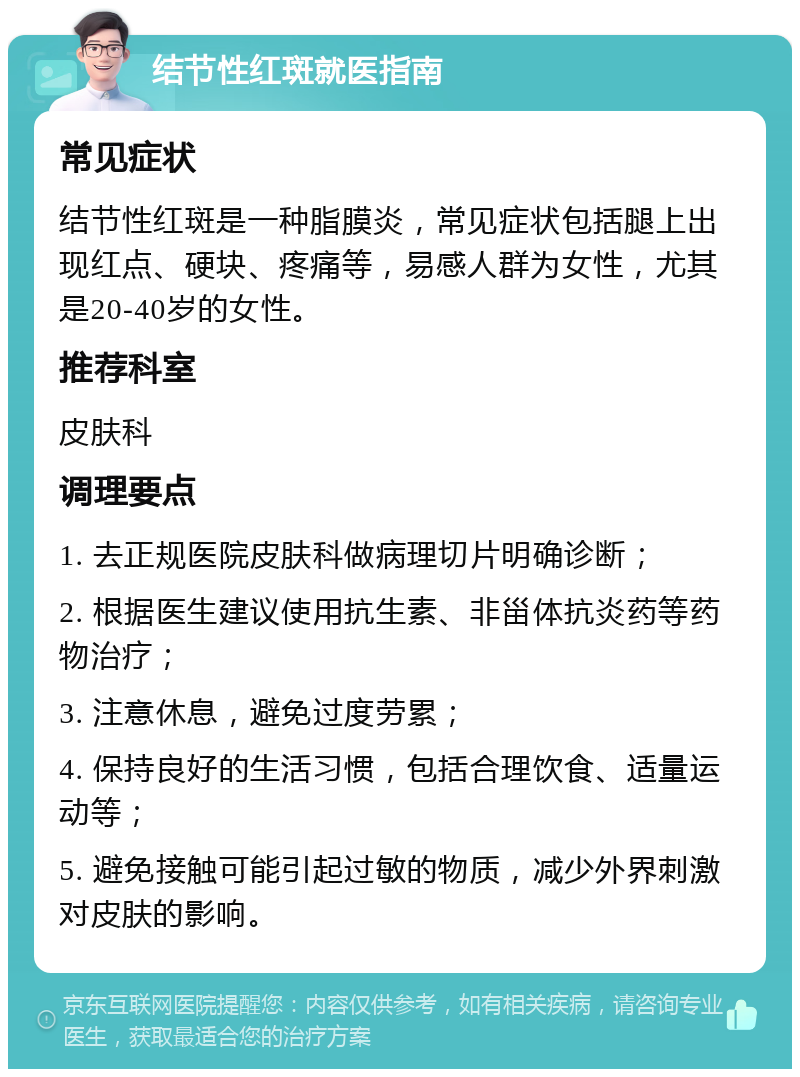 结节性红斑就医指南 常见症状 结节性红斑是一种脂膜炎，常见症状包括腿上出现红点、硬块、疼痛等，易感人群为女性，尤其是20-40岁的女性。 推荐科室 皮肤科 调理要点 1. 去正规医院皮肤科做病理切片明确诊断； 2. 根据医生建议使用抗生素、非甾体抗炎药等药物治疗； 3. 注意休息，避免过度劳累； 4. 保持良好的生活习惯，包括合理饮食、适量运动等； 5. 避免接触可能引起过敏的物质，减少外界刺激对皮肤的影响。