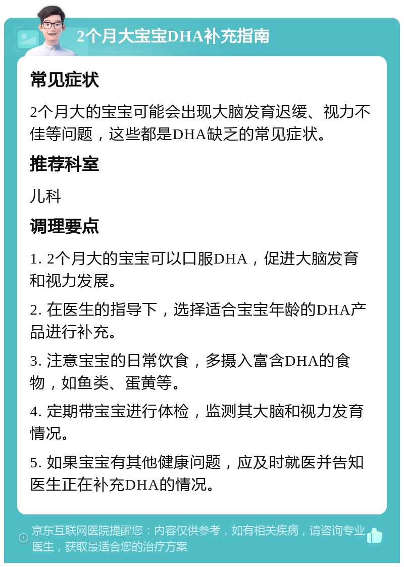 2个月大宝宝DHA补充指南 常见症状 2个月大的宝宝可能会出现大脑发育迟缓、视力不佳等问题，这些都是DHA缺乏的常见症状。 推荐科室 儿科 调理要点 1. 2个月大的宝宝可以口服DHA，促进大脑发育和视力发展。 2. 在医生的指导下，选择适合宝宝年龄的DHA产品进行补充。 3. 注意宝宝的日常饮食，多摄入富含DHA的食物，如鱼类、蛋黄等。 4. 定期带宝宝进行体检，监测其大脑和视力发育情况。 5. 如果宝宝有其他健康问题，应及时就医并告知医生正在补充DHA的情况。