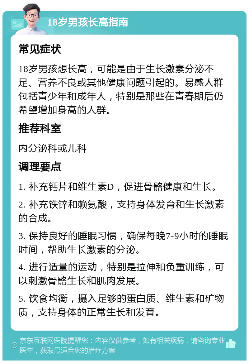 18岁男孩长高指南 常见症状 18岁男孩想长高，可能是由于生长激素分泌不足、营养不良或其他健康问题引起的。易感人群包括青少年和成年人，特别是那些在青春期后仍希望增加身高的人群。 推荐科室 内分泌科或儿科 调理要点 1. 补充钙片和维生素D，促进骨骼健康和生长。 2. 补充铁锌和赖氨酸，支持身体发育和生长激素的合成。 3. 保持良好的睡眠习惯，确保每晚7-9小时的睡眠时间，帮助生长激素的分泌。 4. 进行适量的运动，特别是拉伸和负重训练，可以刺激骨骼生长和肌肉发展。 5. 饮食均衡，摄入足够的蛋白质、维生素和矿物质，支持身体的正常生长和发育。