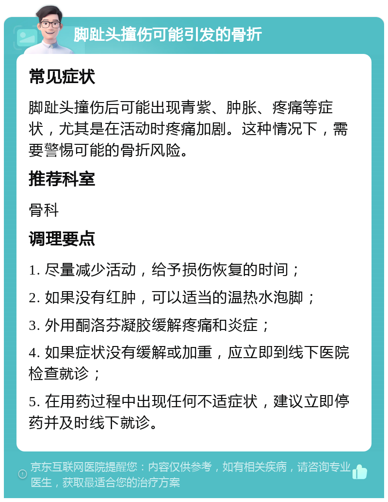 脚趾头撞伤可能引发的骨折 常见症状 脚趾头撞伤后可能出现青紫、肿胀、疼痛等症状，尤其是在活动时疼痛加剧。这种情况下，需要警惕可能的骨折风险。 推荐科室 骨科 调理要点 1. 尽量减少活动，给予损伤恢复的时间； 2. 如果没有红肿，可以适当的温热水泡脚； 3. 外用酮洛芬凝胶缓解疼痛和炎症； 4. 如果症状没有缓解或加重，应立即到线下医院检查就诊； 5. 在用药过程中出现任何不适症状，建议立即停药并及时线下就诊。