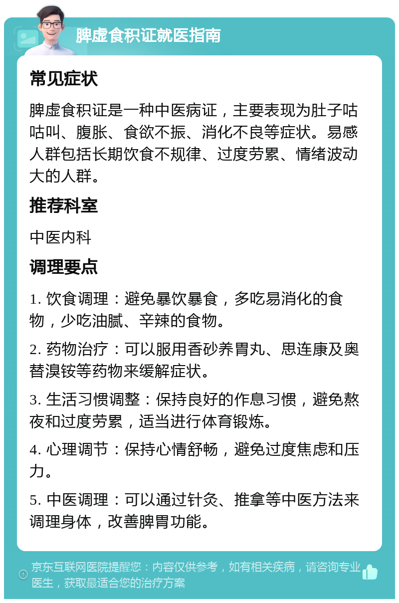 脾虚食积证就医指南 常见症状 脾虚食积证是一种中医病证，主要表现为肚子咕咕叫、腹胀、食欲不振、消化不良等症状。易感人群包括长期饮食不规律、过度劳累、情绪波动大的人群。 推荐科室 中医内科 调理要点 1. 饮食调理：避免暴饮暴食，多吃易消化的食物，少吃油腻、辛辣的食物。 2. 药物治疗：可以服用香砂养胃丸、思连康及奥替溴铵等药物来缓解症状。 3. 生活习惯调整：保持良好的作息习惯，避免熬夜和过度劳累，适当进行体育锻炼。 4. 心理调节：保持心情舒畅，避免过度焦虑和压力。 5. 中医调理：可以通过针灸、推拿等中医方法来调理身体，改善脾胃功能。