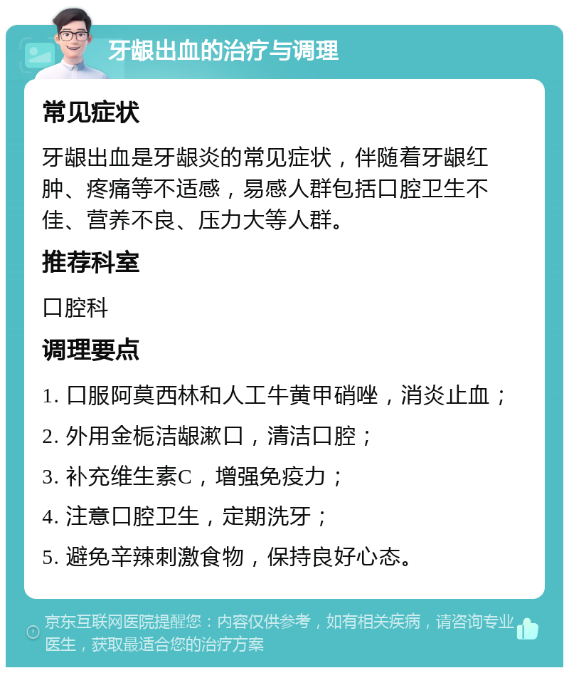 牙龈出血的治疗与调理 常见症状 牙龈出血是牙龈炎的常见症状，伴随着牙龈红肿、疼痛等不适感，易感人群包括口腔卫生不佳、营养不良、压力大等人群。 推荐科室 口腔科 调理要点 1. 口服阿莫西林和人工牛黄甲硝唑，消炎止血； 2. 外用金栀洁龈漱口，清洁口腔； 3. 补充维生素C，增强免疫力； 4. 注意口腔卫生，定期洗牙； 5. 避免辛辣刺激食物，保持良好心态。