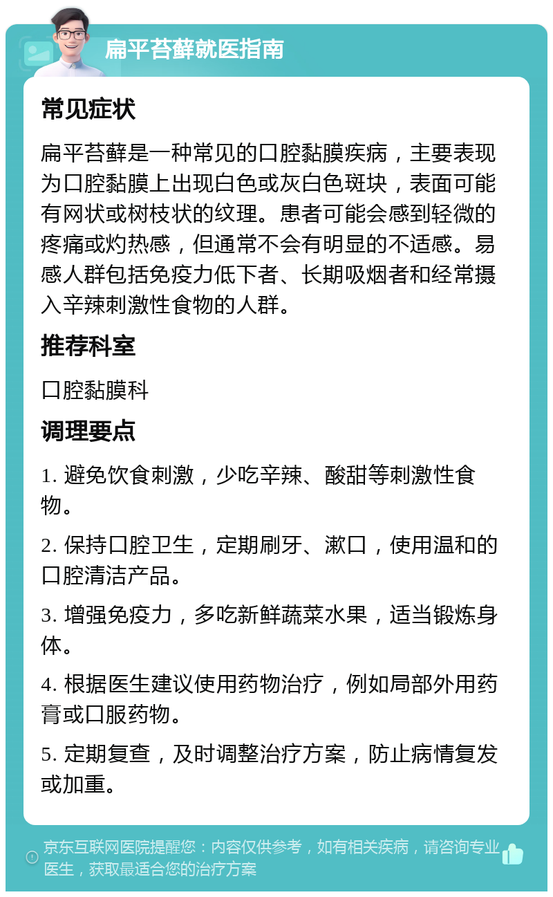 扁平苔藓就医指南 常见症状 扁平苔藓是一种常见的口腔黏膜疾病，主要表现为口腔黏膜上出现白色或灰白色斑块，表面可能有网状或树枝状的纹理。患者可能会感到轻微的疼痛或灼热感，但通常不会有明显的不适感。易感人群包括免疫力低下者、长期吸烟者和经常摄入辛辣刺激性食物的人群。 推荐科室 口腔黏膜科 调理要点 1. 避免饮食刺激，少吃辛辣、酸甜等刺激性食物。 2. 保持口腔卫生，定期刷牙、漱口，使用温和的口腔清洁产品。 3. 增强免疫力，多吃新鲜蔬菜水果，适当锻炼身体。 4. 根据医生建议使用药物治疗，例如局部外用药膏或口服药物。 5. 定期复查，及时调整治疗方案，防止病情复发或加重。