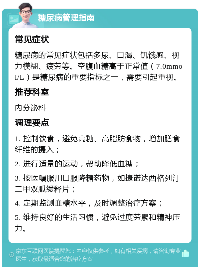 糖尿病管理指南 常见症状 糖尿病的常见症状包括多尿、口渴、饥饿感、视力模糊、疲劳等。空腹血糖高于正常值（7.0mmol/L）是糖尿病的重要指标之一，需要引起重视。 推荐科室 内分泌科 调理要点 1. 控制饮食，避免高糖、高脂肪食物，增加膳食纤维的摄入； 2. 进行适量的运动，帮助降低血糖； 3. 按医嘱服用口服降糖药物，如捷诺达西格列汀二甲双胍缓释片； 4. 定期监测血糖水平，及时调整治疗方案； 5. 维持良好的生活习惯，避免过度劳累和精神压力。