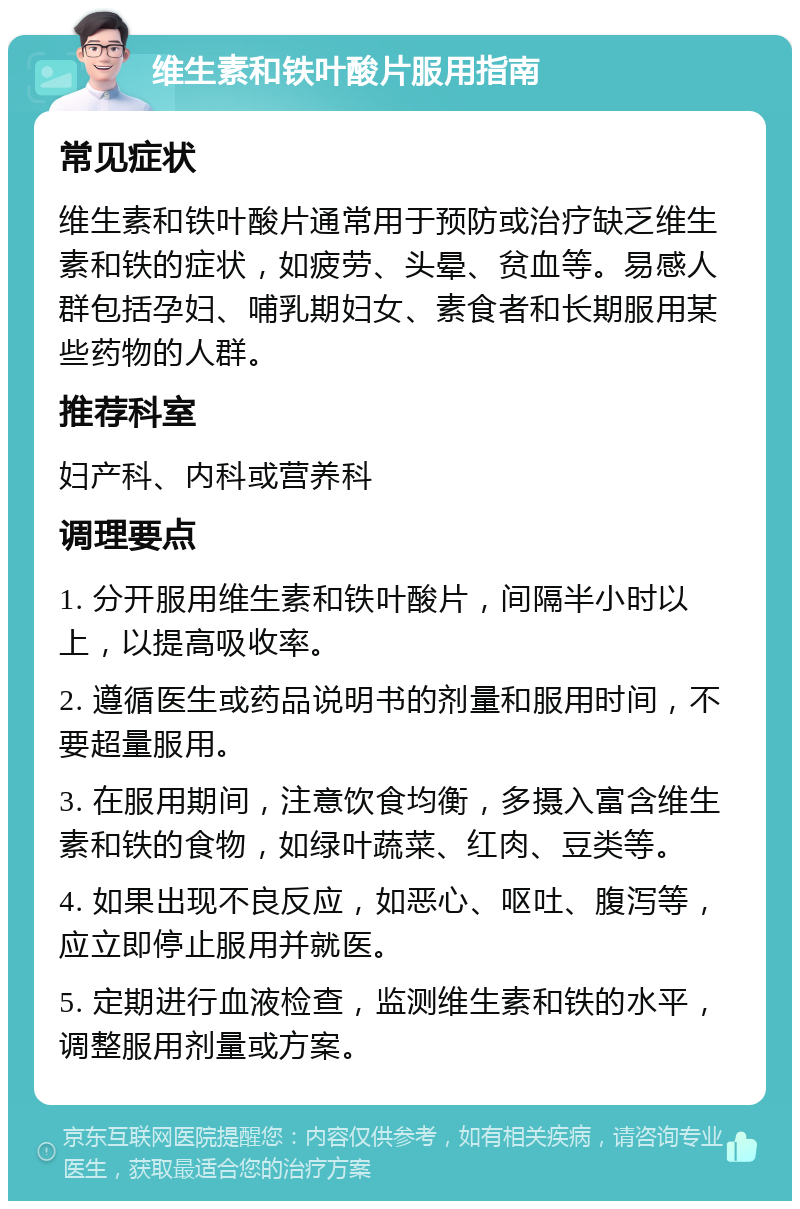 维生素和铁叶酸片服用指南 常见症状 维生素和铁叶酸片通常用于预防或治疗缺乏维生素和铁的症状，如疲劳、头晕、贫血等。易感人群包括孕妇、哺乳期妇女、素食者和长期服用某些药物的人群。 推荐科室 妇产科、内科或营养科 调理要点 1. 分开服用维生素和铁叶酸片，间隔半小时以上，以提高吸收率。 2. 遵循医生或药品说明书的剂量和服用时间，不要超量服用。 3. 在服用期间，注意饮食均衡，多摄入富含维生素和铁的食物，如绿叶蔬菜、红肉、豆类等。 4. 如果出现不良反应，如恶心、呕吐、腹泻等，应立即停止服用并就医。 5. 定期进行血液检查，监测维生素和铁的水平，调整服用剂量或方案。