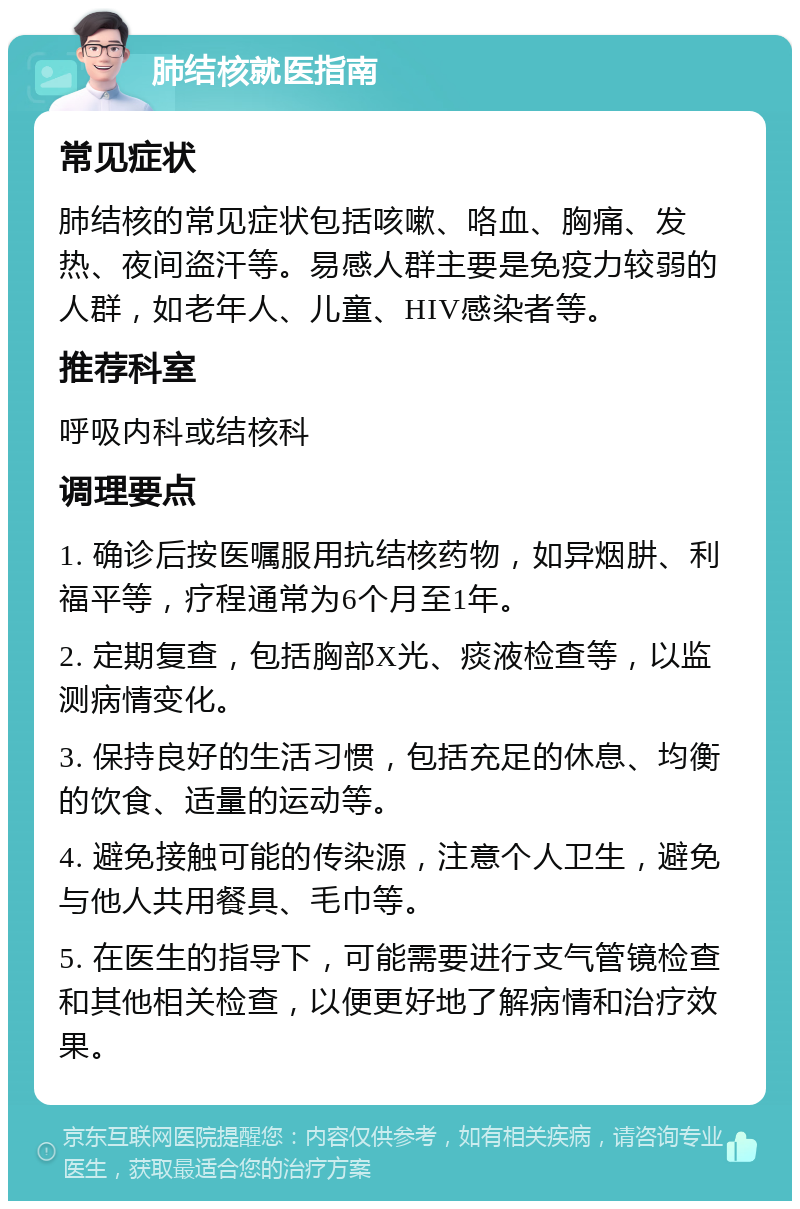 肺结核就医指南 常见症状 肺结核的常见症状包括咳嗽、咯血、胸痛、发热、夜间盗汗等。易感人群主要是免疫力较弱的人群，如老年人、儿童、HIV感染者等。 推荐科室 呼吸内科或结核科 调理要点 1. 确诊后按医嘱服用抗结核药物，如异烟肼、利福平等，疗程通常为6个月至1年。 2. 定期复查，包括胸部X光、痰液检查等，以监测病情变化。 3. 保持良好的生活习惯，包括充足的休息、均衡的饮食、适量的运动等。 4. 避免接触可能的传染源，注意个人卫生，避免与他人共用餐具、毛巾等。 5. 在医生的指导下，可能需要进行支气管镜检查和其他相关检查，以便更好地了解病情和治疗效果。