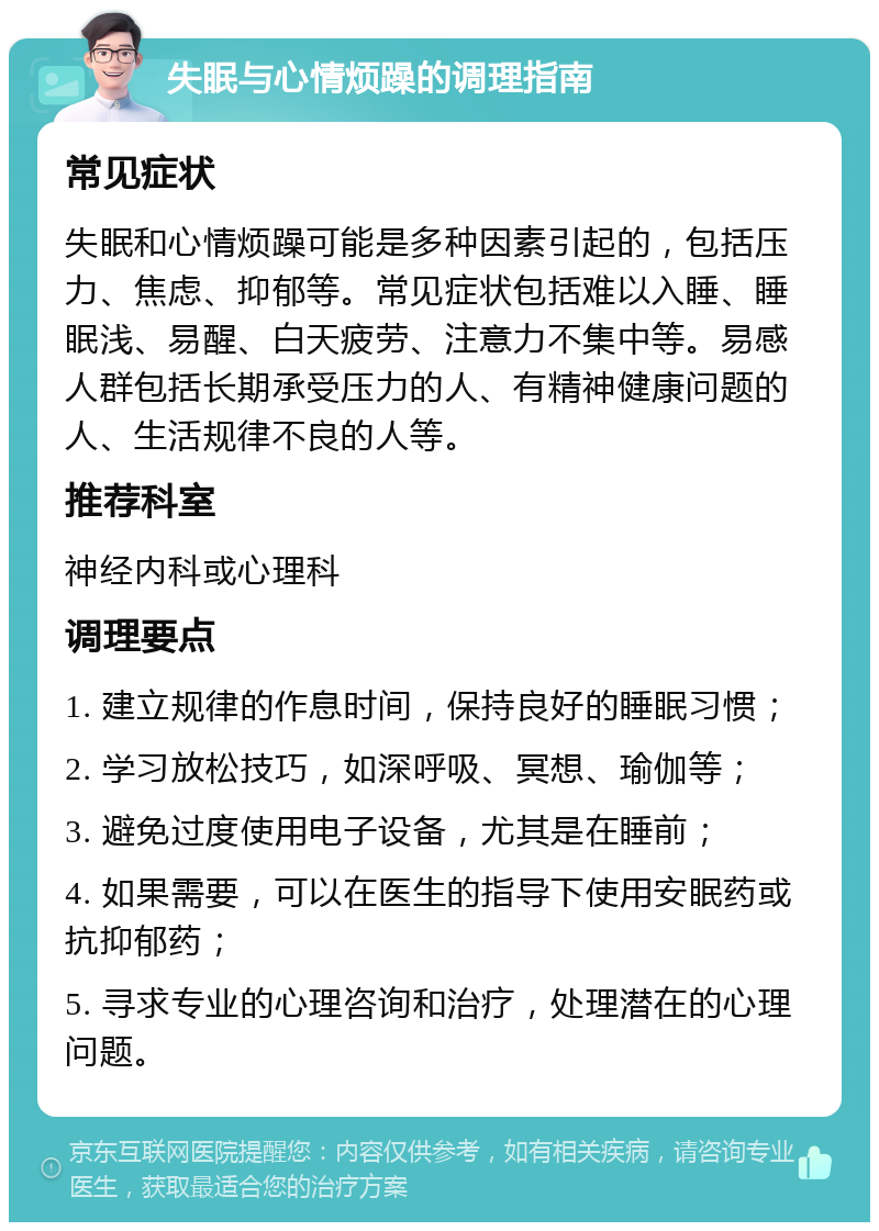 失眠与心情烦躁的调理指南 常见症状 失眠和心情烦躁可能是多种因素引起的，包括压力、焦虑、抑郁等。常见症状包括难以入睡、睡眠浅、易醒、白天疲劳、注意力不集中等。易感人群包括长期承受压力的人、有精神健康问题的人、生活规律不良的人等。 推荐科室 神经内科或心理科 调理要点 1. 建立规律的作息时间，保持良好的睡眠习惯； 2. 学习放松技巧，如深呼吸、冥想、瑜伽等； 3. 避免过度使用电子设备，尤其是在睡前； 4. 如果需要，可以在医生的指导下使用安眠药或抗抑郁药； 5. 寻求专业的心理咨询和治疗，处理潜在的心理问题。