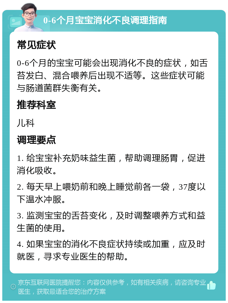 0-6个月宝宝消化不良调理指南 常见症状 0-6个月的宝宝可能会出现消化不良的症状，如舌苔发白、混合喂养后出现不适等。这些症状可能与肠道菌群失衡有关。 推荐科室 儿科 调理要点 1. 给宝宝补充奶味益生菌，帮助调理肠胃，促进消化吸收。 2. 每天早上喂奶前和晚上睡觉前各一袋，37度以下温水冲服。 3. 监测宝宝的舌苔变化，及时调整喂养方式和益生菌的使用。 4. 如果宝宝的消化不良症状持续或加重，应及时就医，寻求专业医生的帮助。