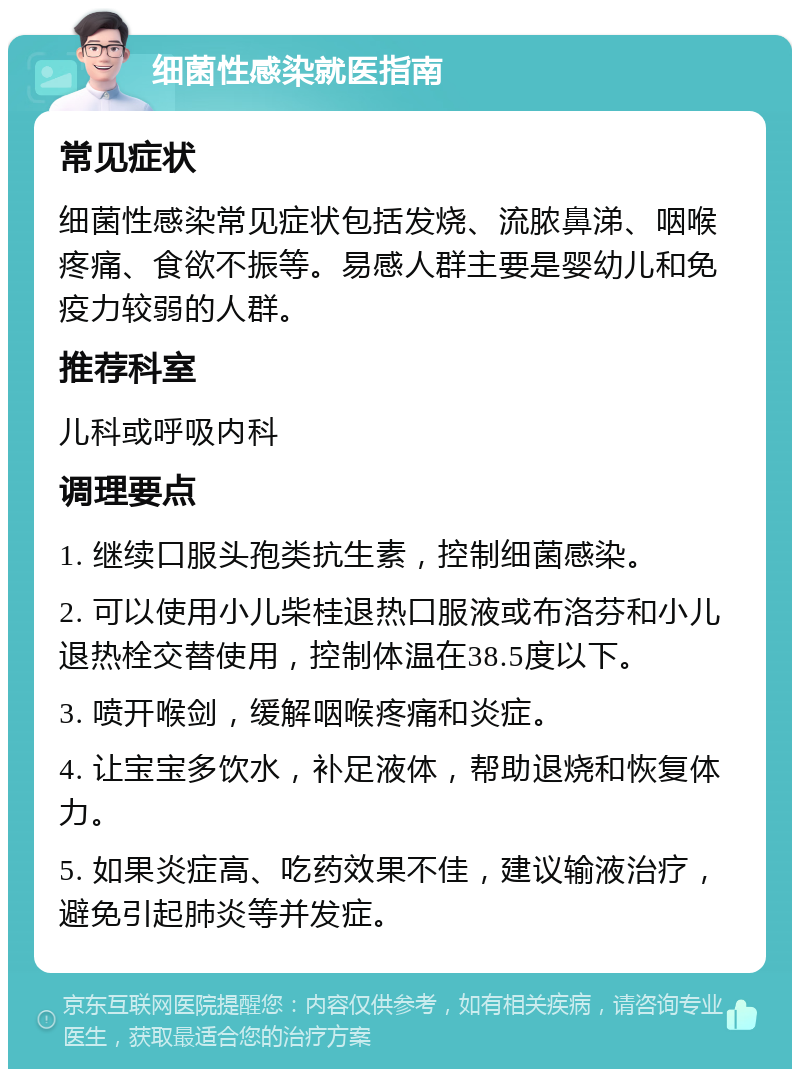 细菌性感染就医指南 常见症状 细菌性感染常见症状包括发烧、流脓鼻涕、咽喉疼痛、食欲不振等。易感人群主要是婴幼儿和免疫力较弱的人群。 推荐科室 儿科或呼吸内科 调理要点 1. 继续口服头孢类抗生素，控制细菌感染。 2. 可以使用小儿柴桂退热口服液或布洛芬和小儿退热栓交替使用，控制体温在38.5度以下。 3. 喷开喉剑，缓解咽喉疼痛和炎症。 4. 让宝宝多饮水，补足液体，帮助退烧和恢复体力。 5. 如果炎症高、吃药效果不佳，建议输液治疗，避免引起肺炎等并发症。