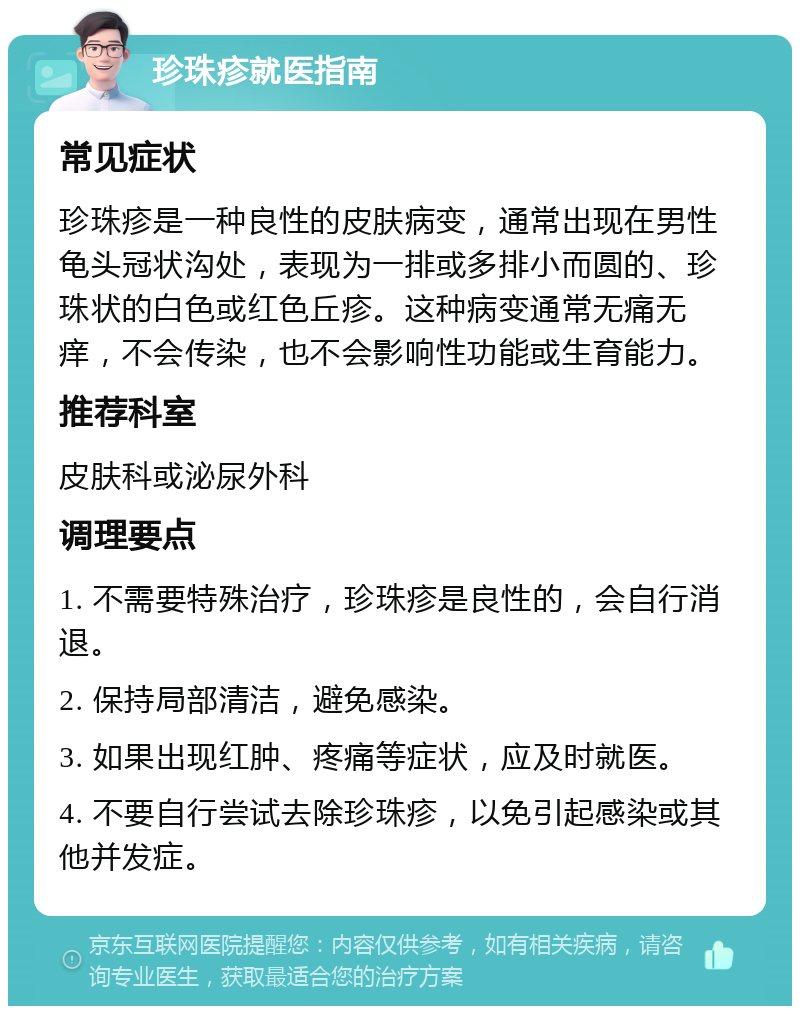 珍珠疹就医指南 常见症状 珍珠疹是一种良性的皮肤病变，通常出现在男性龟头冠状沟处，表现为一排或多排小而圆的、珍珠状的白色或红色丘疹。这种病变通常无痛无痒，不会传染，也不会影响性功能或生育能力。 推荐科室 皮肤科或泌尿外科 调理要点 1. 不需要特殊治疗，珍珠疹是良性的，会自行消退。 2. 保持局部清洁，避免感染。 3. 如果出现红肿、疼痛等症状，应及时就医。 4. 不要自行尝试去除珍珠疹，以免引起感染或其他并发症。