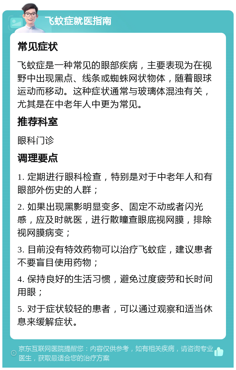 飞蚊症就医指南 常见症状 飞蚊症是一种常见的眼部疾病，主要表现为在视野中出现黑点、线条或蜘蛛网状物体，随着眼球运动而移动。这种症状通常与玻璃体混浊有关，尤其是在中老年人中更为常见。 推荐科室 眼科门诊 调理要点 1. 定期进行眼科检查，特别是对于中老年人和有眼部外伤史的人群； 2. 如果出现黑影明显变多、固定不动或者闪光感，应及时就医，进行散瞳查眼底视网膜，排除视网膜病变； 3. 目前没有特效药物可以治疗飞蚊症，建议患者不要盲目使用药物； 4. 保持良好的生活习惯，避免过度疲劳和长时间用眼； 5. 对于症状较轻的患者，可以通过观察和适当休息来缓解症状。