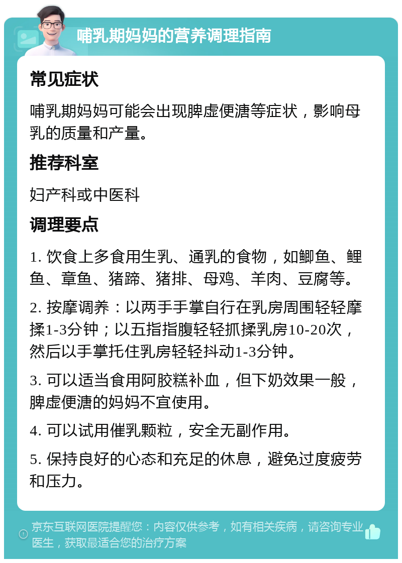 哺乳期妈妈的营养调理指南 常见症状 哺乳期妈妈可能会出现脾虚便溏等症状，影响母乳的质量和产量。 推荐科室 妇产科或中医科 调理要点 1. 饮食上多食用生乳、通乳的食物，如鲫鱼、鲤鱼、章鱼、猪蹄、猪排、母鸡、羊肉、豆腐等。 2. 按摩调养：以两手手掌自行在乳房周围轻轻摩揉1-3分钟；以五指指腹轻轻抓揉乳房10-20次，然后以手掌托住乳房轻轻抖动1-3分钟。 3. 可以适当食用阿胶糕补血，但下奶效果一般，脾虚便溏的妈妈不宜使用。 4. 可以试用催乳颗粒，安全无副作用。 5. 保持良好的心态和充足的休息，避免过度疲劳和压力。