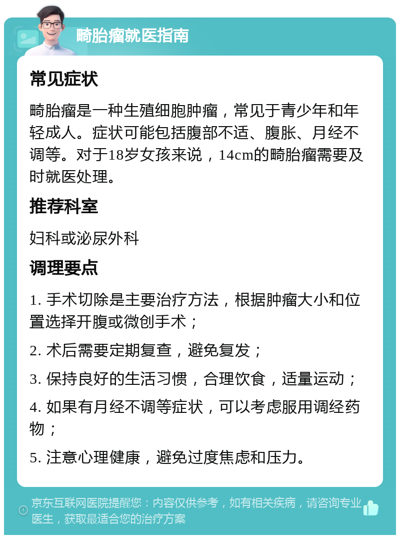 畸胎瘤就医指南 常见症状 畸胎瘤是一种生殖细胞肿瘤，常见于青少年和年轻成人。症状可能包括腹部不适、腹胀、月经不调等。对于18岁女孩来说，14cm的畸胎瘤需要及时就医处理。 推荐科室 妇科或泌尿外科 调理要点 1. 手术切除是主要治疗方法，根据肿瘤大小和位置选择开腹或微创手术； 2. 术后需要定期复查，避免复发； 3. 保持良好的生活习惯，合理饮食，适量运动； 4. 如果有月经不调等症状，可以考虑服用调经药物； 5. 注意心理健康，避免过度焦虑和压力。