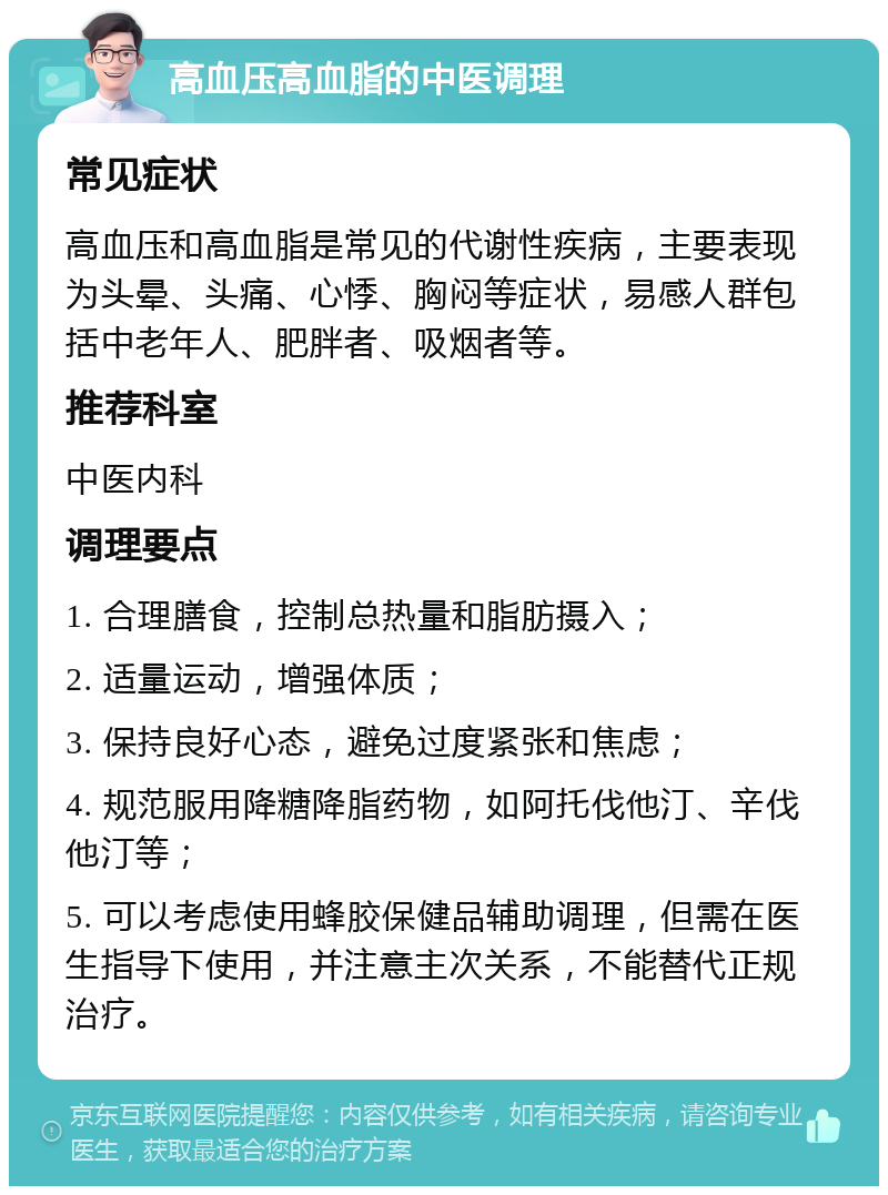 高血压高血脂的中医调理 常见症状 高血压和高血脂是常见的代谢性疾病，主要表现为头晕、头痛、心悸、胸闷等症状，易感人群包括中老年人、肥胖者、吸烟者等。 推荐科室 中医内科 调理要点 1. 合理膳食，控制总热量和脂肪摄入； 2. 适量运动，增强体质； 3. 保持良好心态，避免过度紧张和焦虑； 4. 规范服用降糖降脂药物，如阿托伐他汀、辛伐他汀等； 5. 可以考虑使用蜂胶保健品辅助调理，但需在医生指导下使用，并注意主次关系，不能替代正规治疗。