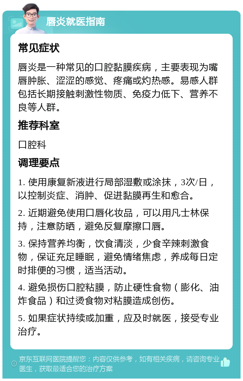 唇炎就医指南 常见症状 唇炎是一种常见的口腔黏膜疾病，主要表现为嘴唇肿胀、涩涩的感觉、疼痛或灼热感。易感人群包括长期接触刺激性物质、免疫力低下、营养不良等人群。 推荐科室 口腔科 调理要点 1. 使用康复新液进行局部湿敷或涂抹，3次/日，以控制炎症、消肿、促进黏膜再生和愈合。 2. 近期避免使用口唇化妆品，可以用凡士林保持，注意防晒，避免反复摩擦口唇。 3. 保持营养均衡，饮食清淡，少食辛辣刺激食物，保证充足睡眠，避免情绪焦虑，养成每日定时排便的习惯，适当活动。 4. 避免损伤口腔粘膜，防止硬性食物（膨化、油炸食品）和过烫食物对粘膜造成创伤。 5. 如果症状持续或加重，应及时就医，接受专业治疗。